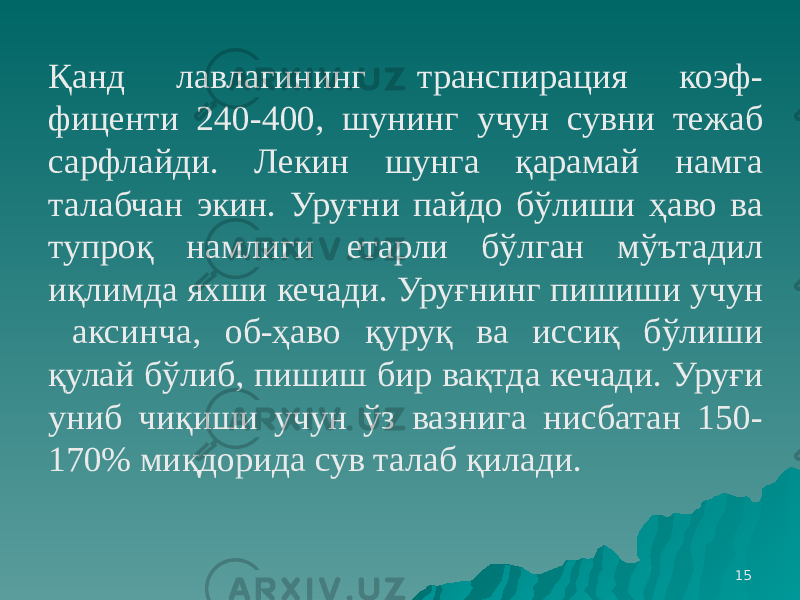 15Қанд лавлагининг транспирация коэф- фиценти 240-400, шунинг учун сувни тежаб сарфлайди. Лекин шунга қарамай намга талабчан экин. Уруғни пайдо бўлиши ҳаво ва тупроқ намлиги етарли бўлган мўътадил иқлимда яхши кечади. Уруғнинг пишиши учун аксинча, об-ҳаво қуруқ ва иссиқ бўлиши қулай бўлиб, пишиш бир вақтда кечади. Уруғи униб чиқиши учун ўз вазнига нисбатан 150- 170% миқдорида сув талаб қилади. 