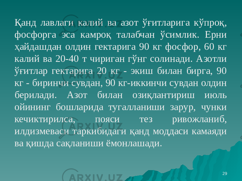 29Қанд лавлаги калий ва азот ўғитларига кўпроқ, фосфорга эса камроқ талабчан ўсимлик. Ерни ҳайдашдан олдин гектарига 90 кг фосфор, 60 кг калий ва 20-40 т чириган гўнг солинади. Азотли ўғитлар гектарига 20 кг - экиш билан бирга, 90 кг - биринчи сувдан, 90 кг-иккинчи сувдан олдин берилади. Азот билан озиқлантириш июль ойининг бошларида тугалланиши зарур, чунки кечиктирилса, пояси тез ривожланиб, илдизмеваси таркибидаги қанд моддаси камаяди ва қишда сақланиши ёмонлашади. 