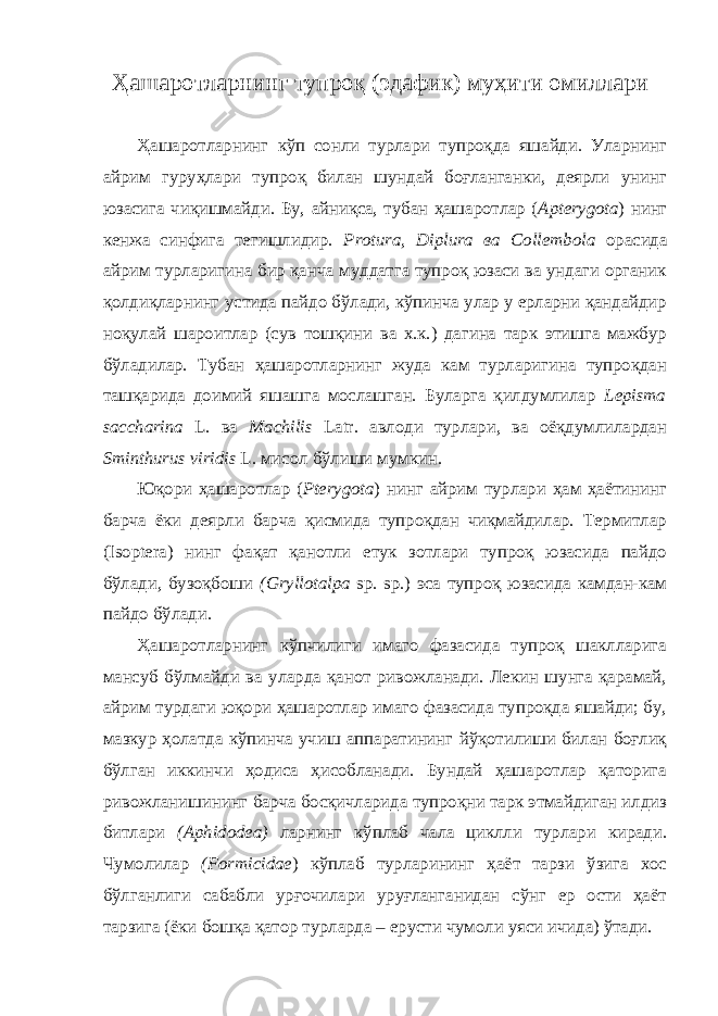 Ҳашаротларнинг тупроқ (эдафик) муҳити омиллари Ҳашаротларнинг кўп сонли турлари тупроқда яшайди. Уларнинг айрим гуруҳлари тупроқ билан шундай боғланганки, деярли унинг юзасига чиқишмайди. Бу, айниқса, тубан ҳашаротлар ( Apterygota ) нинг кенжа синфига тегишлидир. Protura, Diplura ва Collembola орасида айрим турларигина бир қанча муддатга тупроқ юзаси ва ундаги органик қолдиқларнинг устида пайдо бўлади, кўпинча улар у ерларни қандайдир ноқулай шароитлар (сув тошқини ва х.к.) дагина тарк этишга мажбур бўладилар. Тубан ҳашаротларнинг жуда кам турларигина тупроқдан ташқарида доимий яшашга мослашган. Буларга қилдумлилар Lepisma saccharina L. ва Machilis Latr. авлоди турлари, ва оёқдумлилардан Sminthurus viridis L. мисол бўлиши мумкин. Юқори ҳашаротлар ( Pterygota ) нинг айрим турлари ҳам ҳаётининг барча ёки деярли барча қисмида тупроқдан чиқмайдилар. Термитлар (Isoptera) нинг фақат қанотли етук зотлари тупроқ юзасида пайдо бўлади, бузоқбоши (Gryllotalpa sp. sp.) эса тупроқ юзасида камдан-кам пайдо бўлади. Ҳашаротларнинг кўпчилиги имаго фазасида тупроқ шаклларига мансуб бўлмайди ва уларда қанот ривожланади. Лекин шунга қарамай, айрим турдаги юқори ҳашаротлар имаго фазасида тупроқда яшайди; бу, мазкур ҳолатда кўпинча учиш аппаратининг йўқотилиши билан боғлиқ бўлган иккинчи ҳодиса ҳисобланади. Бундай ҳашаротлар қаторига ривожланишининг барча босқичларида тупроқни тарк этмайдиган илдиз битлари (Aphidodea) ларнинг кўплаб чала циклли турлари киради. Чумолилар (Formicidae ) кўплаб турларининг ҳаёт тарзи ўзига хос бўлганлиги сабабли урғочилари уруғланганидан сўнг ер ости ҳаёт тарзига (ёки бошқа қатор турларда – ерусти чумоли уяси ичида) ўтади. 