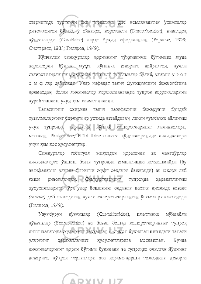 стернитида туртқичи ёки тиркагичи деб номланадиган ўсимталар ривожланган бўлиб, у айниқса, қоратанли (Tenebrionidae), визилдоқ қўнғизларда (Carabidae) ларда ёрқин ифодаланган (Берлезе, 1909; Снотграсс, 1931; Гиляров, 1949). Кўпчилик симқуртлар қорнининг тўққизинчи бўғимида жуда характерли бўлган жуфт, кўпинча юқорига қайрилган, кучли склеротизирланган, оҳирида тишчали тузилмалар бўлиб, уларни у р о г о м ф лар дейилади. Улар нафақат таянч функциясини бажарибгина қолмасдан, балки личинкалар ҳаракатланганда тупроқ заррачаларини кураб ташлаш учун ҳам хизмат қилади. Танасининг охирида таянч вазифасини бажарувчи бундай тузилмаларнинг борлиги ер устида яшайдиган, лекин ғумбакка айланиш учун тупроққа кирадиган кўплаб ҳашаротларнинг личинкалари, масалан, Phalacridae, Nitidulidae оиласи қўнғизларининг личинкалари учун ҳам хос ҳусусиятдир. Симқуртлар габитуал жиҳатдан қоратанли ва чангхўрлар личинкаларга ўхшаш боши тупроқни юмшатишда қатнашмайди (бу вазифаларни уларда биринчи жуфт оёқлари бажаради) ва юқори лаб яхши ривожланган. Симқуртларнинг тупроқда ҳаракатланиш ҳусусиятларига кўра улар бошининг олдинги пастки қисмида назале (nasale) деб аталадиган кучли склеротизирланган ўсимта ривожланади (Гиляров, 1949). Узунбурун қўнғизлар (Curculionidae), пластинка мўйлабли қўнғизлар (Scarabaeidae) ва баъзи бошқа ҳашаротларининг тупроқ личинкаларида жуда кенг тарқалган С-симон букилган шаклдаги танаси уларнинг ҳаракатланиш ҳусусиятларига мослашган. Бунда личинкаларнинг қорин бўғими букилади ва тупроқда очилган йўлнинг деворига, кўкрак тергитлари эса қарама-қарши томондаги деворга 