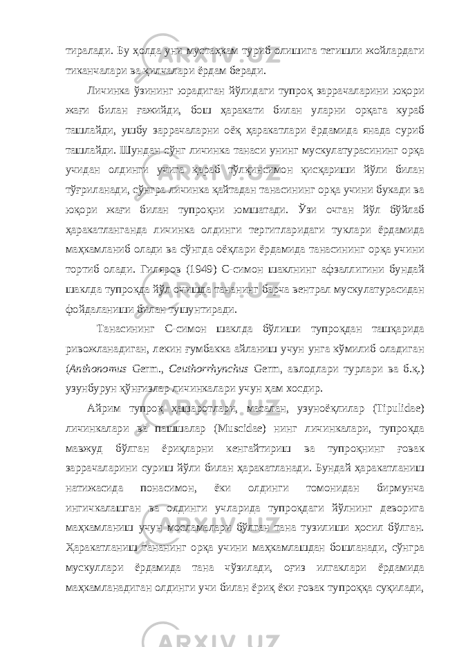 тиралади. Бу ҳолда уни мустаҳкам туриб олишига тегишли жойлардаги тиканчалари ва қилчалари ёрдам беради. Личинка ўзининг юрадиган йўлидаги тупроқ заррачаларини юқори жағи билан ғажийди, бош ҳаракати билан уларни орқага кураб ташлайди, ушбу заррачаларни оёқ ҳаракатлари ёрдамида янада суриб ташлайди. Шундан сўнг личинка танаси унинг мускулатурасининг орқа учидан олдинги учига қараб тўлқинсимон қисқариши йўли билан тўғриланади, сўнгра личинка қайтадан танасининг орқа учини букади ва юқори жағи билан тупроқни юмшатади. Ўзи очган йўл бўйлаб ҳаракатланганда личинка олдинги тергитларидаги туклари ёрдамида маҳкамланиб олади ва сўнгда оёқлари ёрдамида танасининг орқа учини тортиб олади. Гиляров (1949) С-симон шаклнинг афзаллигини бундай шаклда тупроқда йўл очишда тананинг барча вентрал мускулатурасидан фойдаланиши билан тушунтиради. Танасининг С-симон шаклда бўлиши тупроқдан ташқарида ривожланадиган, лекин ғумбакка айланиш учун унга кўмилиб оладиган ( Anthonomus Germ., Ceuthorrhynchus Germ, авлодлари турлари ва б.қ.) узунбурун қўнғизлар личинкалари учун ҳам хосдир. Айрим тупроқ ҳашаротлари, масалан, узуноёқлилар (Tipulidae) личинкалари ва пашшалар (Muscidae) нинг личинкалари, тупроқда мавжуд бўлган ёриқларни кенгайтириш ва тупроқнинг ғовак заррачаларини суриш йўли билан ҳаракатланади. Бундай ҳаракатланиш натижасида понасимон, ёки олдинги томонидан бирмунча ингичкалашган ва олдинги учларида тупроқдаги йўлнинг деворига маҳкамланиш учун мосламалари бўлган тана тузилиши ҳосил бўлган. Ҳаракатланиш тананинг орқа учини маҳкамлашдан бошланади, сўнгра мускуллари ёрдамида тана чўзилади, оғиз илгаклари ёрдамида маҳкамланадиган олдинги учи билан ёриқ ёки ғовак тупроққа суқилади, 