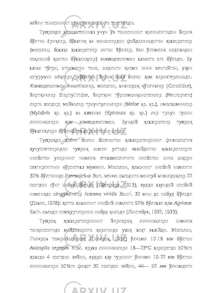 кейин танасининг орқа учи олдинга тортилади. Тупроқда ҳаракатланиш учун ўз танасининг қалинлигидан йирик бўлган ёриқлар, бўшлиқ ва каналлардан фойдаланадиган ҳашаротлар (масалан, бошқа ҳашаротлар очган йўллар, ёки ўсимлик илдизидан сақланиб қолган бўшлиқлар) камподеосимон шаклга эга бўлади. Бу шакл тўғри, эгилмаган тана, олдинги қисми анча кенгайган, узун югурувчи оёқлари, кўпинча йирик бош билан ҳам характерланади. Камподеосимон личинкалар, масалан, визилдоқ қўнғизлар (Carabidae), йиртқичлар Staphylinidae, йиртқич тўрсимонқанотлилар (Neuroptera) ларга хосдир; майкалар триунгулинлари (Meloe sp. sp.), нмалҳамчилар (Mylabris sp. sp.) ва шпанка (Epicauta sp. sp.) лар триун гулин личинкалари ҳам камподеосимон. Бундай ҳашаротлар тупроқ бўшлиқлари бўйлаб тез ҳаракатлана олади. Тупроқда ҳаёти билан боғланган ҳашаротларнинг физиологик ҳусусиятларидан тупроқ юзаси устида яшайдиган ҳашаротларга нисбатан уларнинг намлик етишмаслигига нисбатан анча юқори сезгирлигини кўрсатиш мумкин. Масалан, ҳавонинг нисбий намлиги 30% бўлганида Pterostichus Bon. кенжа авлодига мансуб визилдоқлар 22 соатдан сўнг нобуд бўлади (Шелфорд, 1913), худди шундай нисбий намликда оёқдумлилар Isotoma viridis Bourl. 30 мин да нобуд бўлади ( Дэвис, 1928); ҳатто ҳавонинг нисбий намлиги 92% бўлиши ҳам Agriotes Esch. авлоди симқуртларини нобуд қилади (Лангебух, 1932, 1933). Тупроқ ҳашаротларининг йирикроқ личинкалари намлик танқислигида майдаларига қараганда узоқ вақт яшайди. Масалан, Гиляров тажрибаларида (Гиляров, 1937) ўлчами 10-18 мм бўлган Anisoplia segetum Hbst. хруш личинкалари 18—23°С ҳароратда 50%га ҳавода 4 соатдан кейин, худди шу турнинг ўлчами 19-22 мм бўлган личинкалари 50%га фақат 30 соатдан кейин, 44— 52 мм ўлчамдаги 