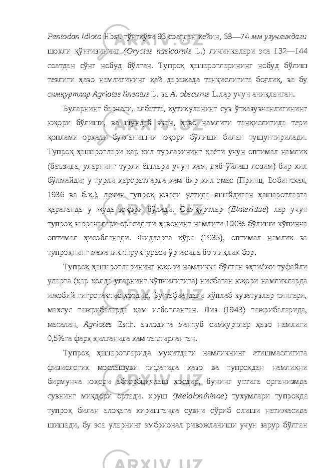 Pentodon idiota Hbst. гўнгқўзи 96 соатдан кейин, 68—74 мм узунликдаги шохли қўнғизининг (Oryctes nasicornis L.) личинкалари эса 132—144 соатдан сўнг нобуд бўлган. Тупроқ ҳашаротларининг нобуд бўлиш тезлиги ҳаво намлигининг қай даражада танқислигига боғлиқ, ва бу симқуртлар Agriotes lineatus L. ва A. obscurus L.лар учун аниқланган. Буларнинг барчаси, албатта, кутикуланинг сув ўтказувчанлигининг юқори бўлиши, ва шундай экан, ҳаво намлиги танқислигида тери қоплами орқали буғланишни юқори бўлиши билан тушунтирилади. Тупроқ ҳашаротлари ҳар хил турларининг ҳаёти учун оптимал намлик (баъзида, уларнинг турли ёшлари учун ҳам, деб ўйлаш лозим) бир хил бўлмайди; у турли ҳароратларда ҳам бир хил эмас (Принц, Бобинская, 1936 ва б.қ.), лекин тупроқ юзаси устида яшайдиган ҳашаротларга қараганда у жуда юқори бўлади. Симқуртлар (Elateridae ) лар учун тупроқ заррачалари орасидаги ҳавонинг намлиги 100% бўлиши кўпинча оптимал ҳисобланади. Фидлер га кўра (1936), оптимал намлик ва тупроқнинг механик структураси ўртасида боғлиқлик бор. Тупроқ ҳашаротларининг юқори намликка бўлган эҳтиёжи туфайли уларга (ҳар ҳолда уларнинг кўпчилигига) нисбатан юқори намликларда ижобий гигротаксис хосдир. Бу табиатдаги кўплаб кузатувлар сингари, махсус тажрибаларда ҳам исботланган. Лиз (1943) тажрибаларида, масалан, Agriotes Esch. авлодига мансуб симқуртлар ҳаво намлиги 0,5%га фарқ қилганида ҳам таъсирланган. Тупроқ ҳашаротларида муҳитдаги намликнинг етишмаслигига физиологик мослашуви сифатида ҳаво ва тупроқдан намликни бирмунча юқори абсорбциялаш хосдир, бунинг устига организмда сувнинг миқдори ортади. хруш (Melolonthinae ) тухумлари тупроқда тупроқ билан алоқага киришганда сувни сўриб олиши натижасида шишади, бу эса уларнинг эмбрионал ривожланиши учун зарур бўлган 