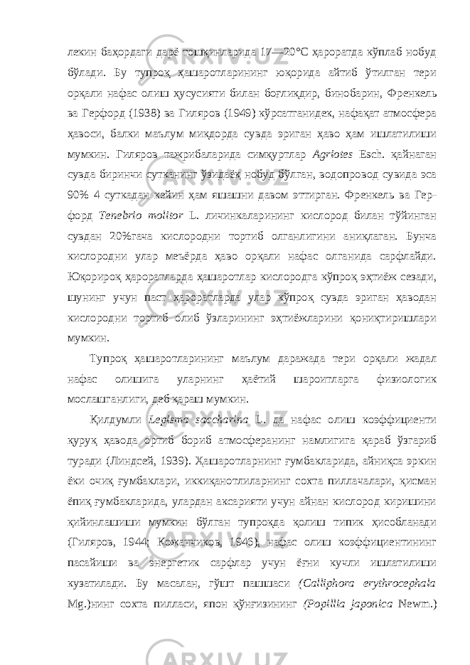 лекин баҳордаги дарё тошқинларида 17—20°С ҳароратда кўплаб нобуд бўлади. Бу тупроқ ҳашаротларининг юқорида айтиб ўтилган тери орқали нафас олиш ҳусусияти билан боғлиқдир, бинобарин, Френкель ва Герфорд (1938) ва Гиляров (1949) кўрсатганидек, нафақат атмосфера ҳавоси, балки маълум миқдорда сувда эриган ҳаво ҳам ишлатилиши мумкин. Гиляров тажрибаларида симқуртлар Agriotes Esch. қайнаган сувда биринчи сутканинг ўзидаёқ нобуд бўлган, водопровод сувида эса 90% 4 суткадан кейин ҳам яшашни давом эттирган. Френкель ва Гер - форд Tenebrio molitor L. личинкаларининг кислород билан тўйинган сувдан 20%гача кислородни тортиб олганлигини аниқлаган. Бунча кислородни улар меъёрда ҳаво орқали нафас олганида сарфлайди. Юқорироқ ҳароратларда ҳашаротлар кислородга кўпроқ эҳтиёж сезади, шунинг учун паст ҳароратларда улар кўпроқ сувда эриган ҳаводан кислородни тортиб олиб ўзларининг эҳтиёжларини қониқтиришлари мумкин. Тупроқ ҳашаротларининг маълум даражада тери орқали жадал нафас олишига уларнинг ҳаётий шароитларга физиологик мослашганлиги, деб қараш мумкин. Қилдумли Lepisma saccharina L. да нафас олиш коэффициенти қуруқ ҳавода ортиб бориб атмосферанинг намлигига қараб ўзгариб туради (Линдсей, 1939). Ҳашаротларнинг ғумбакларида, айниқса эркин ёки очиқ ғумбаклари, иккиқанотлиларнинг сохта пиллачалари, қисман ёпиқ ғумбакларида, улардан аксарияти учун айнан кислород киришини қийинлашиши мумкин бўлган тупроқда қолиш типик ҳисобланади (Гиляров, 1944; Кожанчиков, 1946), нафас олиш коэффициентининг пасайиши ва энергетик сарфлар учун ёғни кучли ишлатилиши кузатилади. Бу масалан, гўшт пашшаси (Calliphora erythrocephala Mg.)нинг сохта пилласи, япон қўнғизининг (Popillia japonica Newm.) 