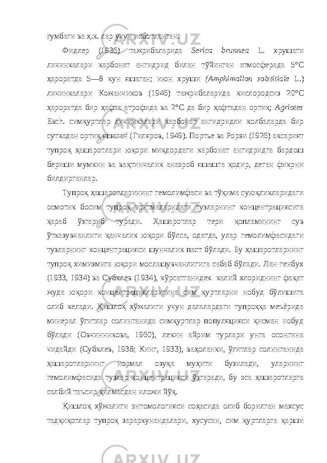 ғумбаги ва ҳ.к. лар учун исботланган. Фидлер (1936) тажрибаларида Serica brunnea L. хрушаги личинкалари карбонат ангидрид билан тўйинган атмосферада 5°С ҳароратда 5—8 кун яшаган; июн хруши (Amphimallon solstitiale L.) личинкалари Кожанчиков (1946) тажрибаларида кислородсиз 20°С ҳароратда бир ҳафта атрофида ва 2°С да бир ҳафтадан ортиқ; Agriotes Esch. симқуртлар личинкалари карбонат ангидридли колбаларда бир суткадан ортиқ яшаган (Гиляров, 1949). Портье ва Рорзи (1926) аксарият тупроқ ҳашаротлари юқори миқдордаги карбонат ангидридга бардош бериши мумкин ва вақтинчалик анаэроб яшашга қодир, деган фикрни билдирганлар. Тупроқ ҳашаротларининг гемолимфаси ва тўқима суюқликларидаги осмотик босим тупроқ эритмаларидаги тузларнинг концентрациясига қараб ўзгариб туради. Ҳашаротлар тери қопламининг сув ўтказувчанлиги қанчалик юқори бўлса, одатда, улар гемолимфасидаги тузларнинг концентрацияси шунчалик паст бўлади. Бу ҳашаротларнинг тупроқ химизмига юқори мослашувчанлигига сабаб бўлади. Лан-генбух (1933, 1934) ва Субклев (1934), кўрсатганидек калий хлориднинг фақат жуда юқори концентрацияларигина сим қуртларни нобуд бўлишига олиб келади. Қишлоқ хўжалиги учун далалардаги тупроққа меъёрида минерал ўғитлар солинганида симқуртлар популяцияси қисман нобуд бўлади (Овчинникова, 1960), лекин айрим турлари унга осонгина чидайди (Субклев, 1938; Кинг, 1933), ваҳоланки, ўғитлар солинганида ҳашаротларнинг нормал озуқа муҳити бузилади, уларнинг гемолимфасида тузлар концентрацияси ўзгаради, бу эса ҳашаротларга салбий таъсир қилмасдан иложи йўқ. Қишлоқ хўжалиги энтомологияси соҳасида олиб борилган махсус тадқиқотлар тупроқ зараркунандалари, хусусан, сим қуртларга қарши 