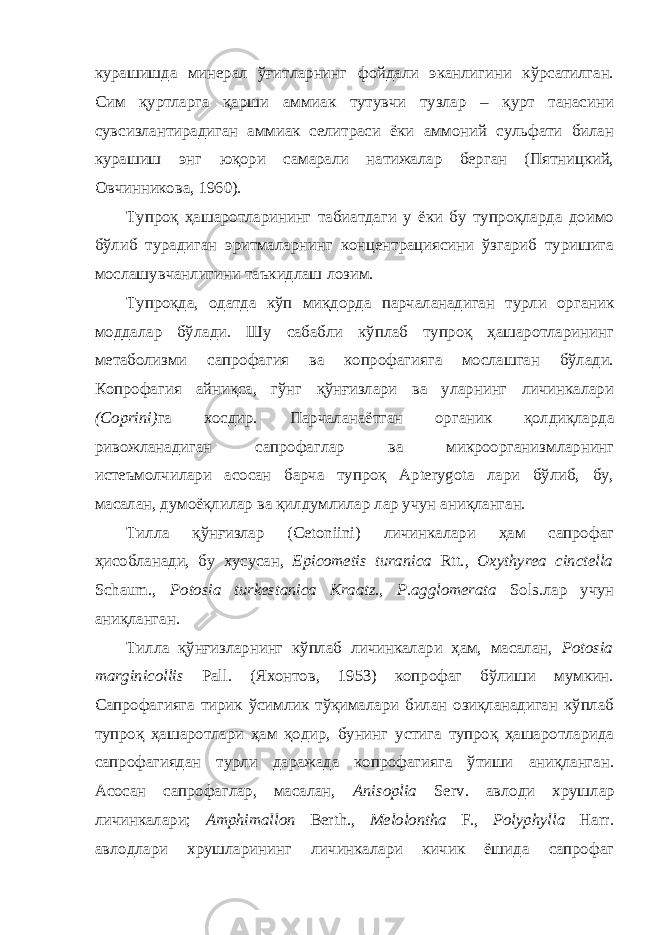 курашишда минерал ўғитларнинг фойдали эканлигини кўрсатилган. Сим қуртларга қарши аммиак тутувчи тузлар – қурт танасини сувсизлантирадиган аммиак селитраси ёки аммоний сульфати билан курашиш энг юқори самарали натижалар берган (Пятницкий, Овчинникова, 1960). Тупроқ ҳашаротларининг табиатдаги у ёки бу тупроқларда доимо бўлиб турадиган эритмаларнинг концентрациясини ўзгариб туришига мослашувчанлигини таъкидлаш лозим. Тупроқда, одатда кўп миқдорда парчаланадиган турли органик моддалар бўлади. Шу сабабли кўплаб тупроқ ҳашаротларининг метаболизми сапрофагия ва копрофагияга мослашган бўлади. Копрофагия айниқса, гўнг қўнғизлари ва уларнинг личинкалари (Coprini) га хосдир. Парчаланаётган органик қолдиқларда ривожланадиган сапрофаглар ва микроорганиз мларнинг истеъмолчилари асосан барча тупроқ Apterygota лари бўлиб, бу, масалан, думоёқлилар ва қилдумлилар лар учун аниқланган. Тилла қўнғизлар (Cetoniini) личинкалари ҳам сапрофаг ҳисобланади, бу хусусан, Epicometis turanica Rtt., Oxythyrea cinctella Schaum., Potosia turkestanica Kraatz., P.agglomerata Sols.лар учун аниқланган. Тилла қўнғизларнинг кўплаб личинкалари ҳам, масалан, Potosia marginicollis Pall. (Яхонтов, 1953) копрофаг бўлиши мумкин. Сапрофагияга тирик ўсимлик тўқималари билан озиқланадиган кўплаб тупроқ ҳашаротлари ҳам қодир, бунинг устига тупроқ ҳашаротларида сапрофагиядан турли даражада копрофагияга ўтиши аниқланган. Асосан сапрофаглар, масалан, Anisoplia Serv. авлоди хрушлар личинкалари; Amphimallon Berth., Melolontha F., Polyphylla Harr. авлодлари хрушларининг личинкалари кичик ёшида сапрофаг 