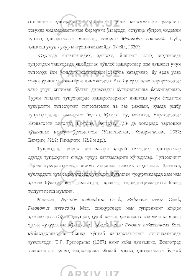 яшайдиган ҳашаротларга қараганда турли мавсумларда уларнинг совуққа чидамлилиги ҳам бирмунча ўзгаради, совуққа кўпроқ чидамли тупроқ ҳашаротлари, масалан, симқурт Melanotus communis Gyll., қишлаш учун чуқур миграцияланмайди (Мейл, 1930). Юқорида айтилганидек, ҳаттоки, йилнинг илиқ вақтларида тупроқдан ташқарида яшайдиган кўплаб ҳашаротлар ҳам қишлаш учун тупроққа ёки ўсимлик қолдиқлари орасига кетадилар, бу ерда улар совуқ уришидан яхшироқ ҳимояланади ёки бу ерда ҳаво ҳароратининг улар учун оптимал бўлган даражадан кўтарилганида беркинадилар. Турли типдаги тупроқларда ҳашаротларнинг қишлаш учун ётадиган чуқурлиги тупроқнинг гигротермик ва газ режими, ҳамда ушбу тупроқларнинг зичлигига боғлиқ бўлади. Бу, масалан, Украинанинг К арпат орти вилояти , Польш а , Венгри я , ГДР да колорадо картошка қўнғизида махсус ўрганилган (Ушатинская, Козаржевская, 1962; Вегерек, 1959; Пекарчик, 1959 и др.). Тупроқнинг юқори қатламлари қақраб кетганида ҳашаротлар одатда тупроқнинг янада чуқур қатламларига кўчадилар. Тупроқнинг айрим чуқурликларида доимо етарлича намлик сақланади. Ҳаттоки, чўллардаги қум барханларида унчалик бўлмаган чуқурликларда ҳам нам қатлам бўлади, буни намликнинг ҳаводан конденсацияланиши билан тушунтириш мумкин. Масалан, Agriotes meticulosus Cand., Melanotus avitus Cand., Pleonomus tereticollis Men. симқуртлари нам тупроқнинг юқори қатламларида бўлади, тупроқ қуриб кетган ҳолларда ярим метр ва ундан ортиқ чуқурликка кўчадилар. Бундай ҳолат Prionus turkestanicus Sem. мўйловдорлар ва бошқа кўплаб ҳашаротларнинг личинкаларида кузатилади. Т.Г. Григорьева (1962) нинг қайд қилишича, Волгоград вилоятининг қуруқ саҳроларида кўплаб тупроқ ҳашаротлари буғдой 