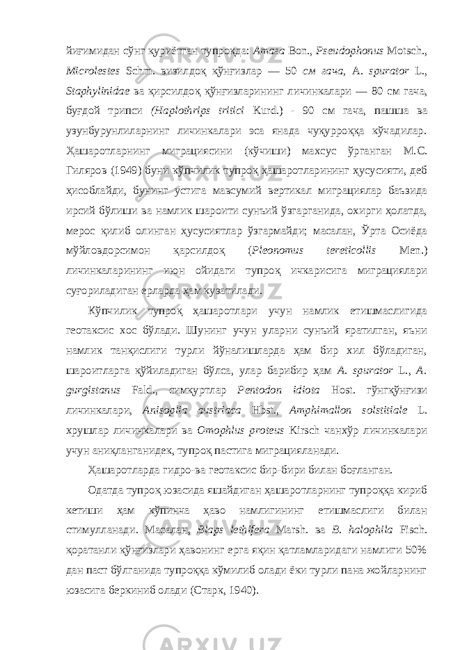 йиғимидан сўнг қуриётган тупроқда: Атага Bon., Pseudophonus Motsch., Microlestes Schm. визилдоқ қўнғизлар — 50 см гача, А. spurator L., Staphylinidae ва қирсилдоқ қўнғизларининг личинкалари — 80 см гача, буғдой трипси (Haplothrips tritici Kurd.) - 90 см гача, пашша ва узунбурунлиларнинг личинкалари эса янада чуқурроққа кўчадилар . Ҳ ашаротларнинг миграциясини (кўчиши) махсус ўрганган М.С. Гиляров (1949) буни кўпчилик тупроқ ҳашаротларининг ҳусусияти, деб ҳисоблайди, бунинг устига мавсумий вертикал миграциялар баъзида ирсий бўлиши ва намлик шароити сунъий ўзгарганида, охирги ҳолатда, мерос қилиб олинган ҳусусиятлар ўзгармайди; масалан, Ўрта Осиёда мўйловдорсимон қарсилдоқ ( Pleonomus tereticollis Men.) личинкаларининг июн ойидаги тупроқ ичкарисига миграциялари суғориладиган ерларда ҳам кузатилади. Кўпчилик тупроқ ҳашаротлари учун намлик етишмаслигида геотаксис хос бўлади. Шунинг учун уларни сунъий яратилган, яъни намлик танқислиги турли йўналишларда ҳам бир хил бўладиган, шароитларга қўйиладиган бўлса, улар барибир ҳам A. spurator L., A. gurgistanus Fald., симқуртлар Pentodon idiota Host. гўнгқўнғизи личинкалари, Anisoplia austriaca Hbst., Amphimallon solstitiale L. хрушлар личинкалари ва Omophlus proteus Kirsch чанхўр личинкалари учун аниқланганидек, тупроқ пастига миграцияланади. Ҳашаротларда г идро- ва геотаксис бир-бири билан боғланган. Одатда тупроқ юзасида яшайдиган ҳашаротларнинг тупроққа кириб кетиши ҳам кўпинча ҳаво намлигининг етишмаслиги билан стимулланади. Масалан, Blaps lethifera Marsh. ва В. halophila Fisch. қоратанли қўнғизлари ҳавонинг ерга яқин қатламларидаги намлиги 50% дан паст бўлганида тупроққа кўмилиб олади ёки турли пана жойларнинг юзасига беркиниб олади (Старк, 1940). 