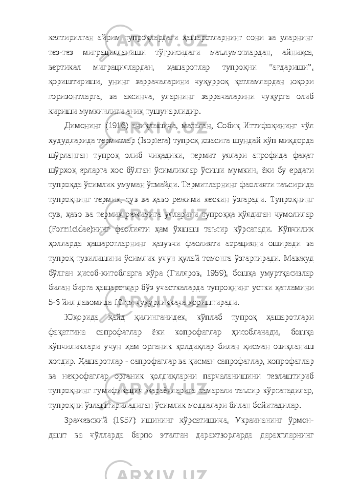 келтирилган айрим тупроқлардаги ҳашаротларнинг сони ва уларнинг тез-тез миграцияланиши тўғрисидаги маълумотлардан, айниқса, вертикал миграциялардан, ҳашаротлар тупроқни “ағдариши”, қориштириши, унинг заррачаларини чуқурроқ қатламлардан юқори горизонтларга, ва аксинча, уларнинг заррачаларини чуқурга олиб кириши мумкинлиги аниқ тушунарлидир. Димонинг (1916) аниқлашича, масалан, Собиқ Иттифоқининг чўл худудларида термитлар (Isoptera) тупроқ юзасига шундай кўп миқдорда шўрланган тупроқ олиб чиқадики, термит уялари атрофида фақат шўрхоқ ерларга хос бўлган ўсимликлар ўсиши мумкин, ёки бу ердаги тупроқда ўсимлик умуман ўсмайди. Термитларнинг фаолияти таъсирида тупроқнинг т ерми к , сув ва ҳаво режими кескин ўзгаради. Тупроқнинг сув, ҳаво ва термик режимига уяларини тупроққа қўядиган чумолилар (Formicidae)нинг фаолияти ҳам ўхшаш таъсир кўрсатади. Кўпчилик ҳолларда ҳашаротларнинг қазувчи фаолияти аэрацияни оширади ва тупроқ тузилишини ўсимлик учун қулай томонга ўзгартиради. Мавжуд бўлган ҳисоб-китобларга кўра (Гиляров, 1959), бошқа умуртқасизлар билан бирга ҳашаротлар бўз участкаларда тупроқнинг устки қатламини 5-6 йил давомида 10 см чуқурликкача қориштиради. Юқорида қайд қилинганидек, кўплаб тупроқ ҳашаротлари фақатгина сапрофаглар ёки копрофаглар ҳисобланади, бошқа кўпчиликлари учун ҳам органик қолдиқлар билан қисман озиқланиш хосдир. Ҳашаротлар - сапро фаглар ва қисман сапрофаглар, копрофаглар ва некрофаглар органик қолдиқларни парчаланишини тезлаштириб тупроқнинг гумификация жараёнларига самарали таъсир кўрсатадилар, тупроқни ўзлаштириладиган ўсимлик моддалари билан бойитадилар. Зражевский (1957) ишининг кўрсатишича, Украинанинг ўрмон- дашт ва чўлларда барпо этилган дарахтзорларда дарахтларнинг 