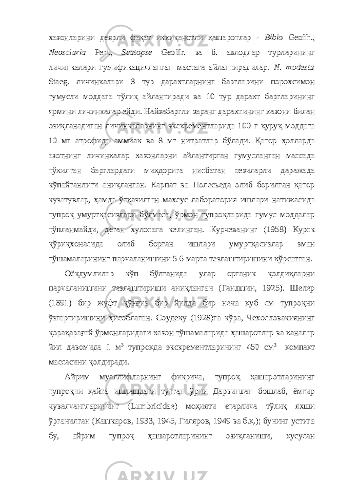 хазонларини деярли фақат иккиқанотли ҳашаротлар - Bibio Geoffr., Neosciaria Pert., Scatopse Geoffr. ва б. авлодлар турларининг личинкалари гумификацияланган массага айлантирадилар. N. modesta Staeg. личинкалари 8 тур дарахтларнинг баргларини порохсимон гумусли моддага тўлиқ айлантиради ва 10 тур дарахт баргларининг ярмини личинкалар ейди. Найзабаргли заранг дарахтининг хазони билан озиқланадиган личинкаларнинг экскрементларида 100 г қуруқ моддага 10 мг атрофида аммиак ва 8 мг нитратлар бўлади. Қатор ҳолларда азотнинг личинкалар хазонларни айлантирган гумусланган массада тўкилган барглардаги миқдорига нисбатан сезиларли даражада кўпайганлиги аниқланган. Карпат ва Полесьеда олиб борилган қатор кузатувлар, ҳамда ўтказилган махсус лаборатория ишлари натижасида тупроқ умуртқасизлари бўлмаса, ўрмон тупроқларида гумус моддалар тўпланмайди, деган хулосага келинган. Курчеванинг (1958) Курск қўриқхонасида олиб борган ишлари умуртқасизлар эман тўшамаларининг парчаланишини 5-6 марта тезлаштиришини кўрсатган. Оёқдумлилар кўп бўлганида улар органик қолдиқларни парчаланишини тезлаштириши аниқланган (Гандшин, 1925). Шелер (1891) бир жуфт қўнғиз бир йилда бир неча куб см тупроқни ўзгартиришини ҳисоблаган. Соудеку (1928)га кўра, Чехословакиянинг қорақарағай ўрмонларидаги хазон тўшамаларида ҳашаротлар ва каналар йил давомида 1 м 3 тупроқда экскрементларининг 450 см 3 компакт массасини қолдиради. Айрим муаллифларнинг фикрича, тупроқ ҳашаротларининг тупроқни қайта ишлашдаги тутган ўрни Дарвиндан бошлаб, ёмғир чувалчангларининг (Lumbricidae) моҳияти етарлича тўлиқ яхши ўрганилган (Кашкаров, 1933, 1945, Гиляров, 1949 ва б.қ.); бунинг устига бу, айрим тупроқ ҳашаротларининг озиқланиши, хусусан 