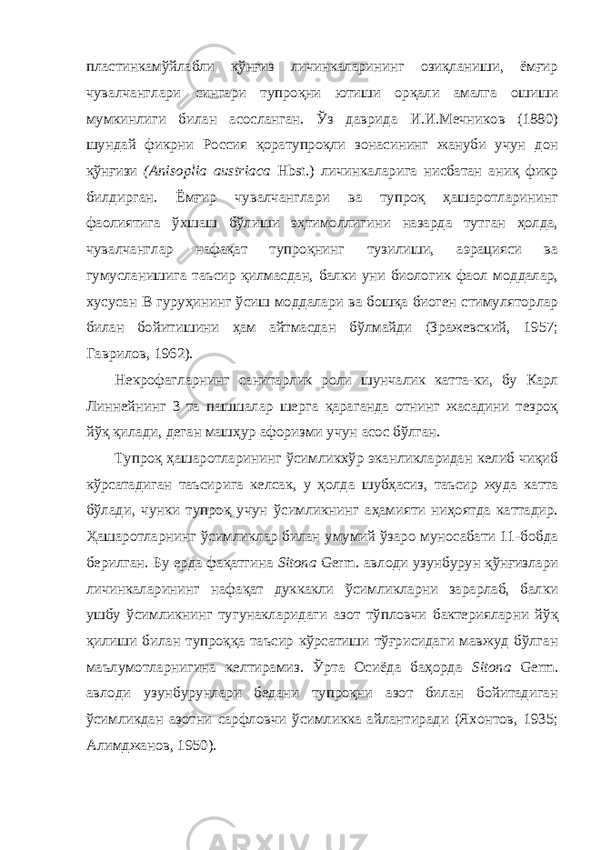 пластинкамўйлабли қўнғиз личинкаларининг озиқланиши, ёмғир чувалчанглари сингари тупроқни ютиши орқали амалга ошиши мумкинлиги билан асосланган. Ўз даврида И.И.Мечников (1880) шундай фикрни Россия қоратупроқли зонасининг жануби учун дон қўнғизи (Anisoplia austriaca Hbst.) личинкаларига нисбатан аниқ фикр билдирган. Ёмғир чувалчанглари ва тупроқ ҳашаротларининг фаолиятига ўхшаш бўлиши эҳтимоллигини назарда тутган ҳолда, чувалчанглар нафақат тупроқнинг тузилиши, аэрацияси ва гумусланишига таъсир қилмасдан, балки уни биологик фаол моддалар, хусусан В гуруҳининг ўсиш моддалари ва бошқа биоген стимуляторлар билан бойитишини ҳам айтмасдан бўлмайди (Зражевский, 1957; Гаврилов, 1962). Некрофагларнинг санитарлик роли шунчалик катта-ки, бу Карл Линнейнинг 3 та пашшалар шерга қараганда отнинг жасадини тезроқ йўқ қилади, деган машҳур афоризми учун асос бўлган. Тупроқ ҳашаротларининг ўсимликхўр эканликларидан келиб чиқиб кўрсатадиган таъсирига келсак, у ҳолда шубҳасиз, таъсир жуда катта бўлади, чунки тупроқ учун ўсимликнинг аҳамияти ниҳоятда каттадир. Ҳашаротларнинг ўсимликлар билан умумий ўзаро муносабати 1-бобда берилган. Бу ерда фақатгина Sitona Germ. авлоди узунбурун қўнғизлари личинкаларининг нафақат дуккакли ўсимликларни зарарлаб, балки ушбу ўсимликнинг тугунакларидаги азот тўпловчи бактерияларни йўқ қилиши билан тупроққа таъсир кўрсатиши тўғрисидаги мавжуд бўлган маълумотларнигина келтирамиз. Ўрта Осиёда баҳорда Sitona Germ. авлоди узунбурунлари бедани тупроқни азот билан бойитадиган ўсимликдан азотни сарфловчи ўсимликка айлантиради (Яхонтов, 1935; Алимджанов, 1950). 