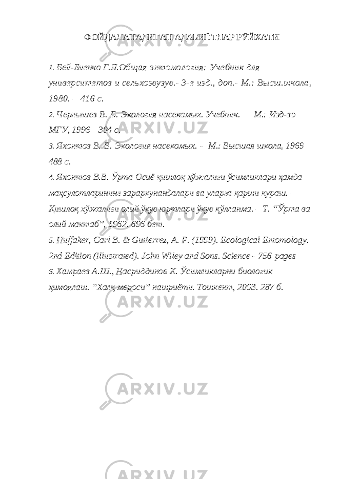 ФОЙДАЛАНАДИГАН АДАБИЁТЛАР РЎЙХАТИ 1. Бей-Биенко Г.Я. Общая энтомология: Учебник для университетов и сельхозвузув.- 3-е изд., доп.- М.: Высш.школа, 1980. – 416 с. 2. Чернышев В.   Б.   Экология насекомых. Учебник.   — М.: Изд-во МГУ, 1996—304 с. 3. Яхонтов В.   В.   Экология насекомых.   - М.: Высшая школа, 1969— 488 с. 4. Яхонтов В.В. Ўрта Осиё қишлоқ хўжалиги ўсимликлари ҳамда маҳсулотларининг зараркунандалари ва уларга қарши кураш. – Қишлоқ хўжалиги олий ўқув юртлари ўқув қўлланма. – Т. “Ўрта ва олий мактаб”, 1962. 696 бет. 5. Huffaker, Carl B. & Gutierrez, A. P. (1999). Ecological Entomology . 2nd Edition (illustrated). John Wiley and Sons . Science - 756 pages 6. Хамраев А.Ш., Насриддинов К. Ўсимликларни биологик ҳимоялаш. “Халқ мероси” нашриёти. Тошкент, 2003. 287 б. 