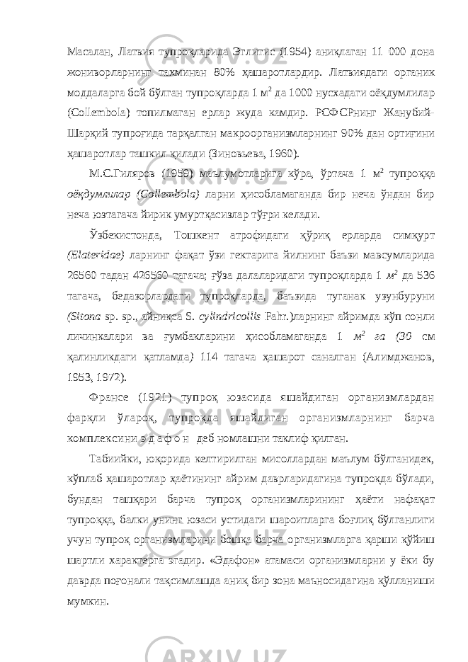 Масалан, Латвия тупроқларида Эглитис (1954) аниқлаган 1 000 дона жониворларнинг тахминан 80% ҳашаротлардир. Латвиядаги органик моддаларга бой бўлган тупроқларда 1 м 2 да 1000 нусхадаги оёқдумлилар (Collembola) топилмаган ерлар жуда камдир. РСФСРнинг Жанубий- Шарқий тупроғида тарқалган макроор ганизмларнинг 90% дан ортиғини ҳашаротлар ташкил қилади (Зиновьева, 1960). М.С.Гиляров (1959) маълумотларига кўра, ўртача 1 м 2 тупроққа оёқдумлилар (Collembola) ларни ҳисобламаганда бир неча ўндан бир неча юзтагача йирик умуртқасизлар тўғри келади. Ўзбекистонда, Тошкент атрофидаги қўриқ ерларда симқурт (Elateridae) ларнинг фақат ўзи гектарига йилнинг баъзи мавсумларида 26560 тадан 426560 тагача; ғўза далаларидаги тупроқларда 1 м 2 да 536 тагача, бедазорлардаги тупроқларда, баъзида туганак узунбуруни (Sitona sp. sp., айниқса S. cylindricollis Fahr.)ларнинг айримда кўп сонли личинкалари ва ғумбакларини ҳисобламаганда 1 м 2 га (30 см қалинликдаги қатламда ) 14 тагача ҳашарот саналган (Алимджанов, 1953, 1972). Франсе (1921) тупроқ юзасида яшайдиган организмлардан фарқли ўлароқ, тупроқда яшайдиган организмларнинг барча комплексини э д а ф о н деб номлашни таклиф қилган. Табиийки, юқорида келтирилган мисоллардан маълум бўлганидек, кўплаб ҳашаротлар ҳаётининг айрим даврларидагина тупроқда бўлади, бундан ташқари барча тупроқ организмларининг ҳаёти нафақат тупроққа, балки унинг юзаси устидаги шароитларга боғлиқ бўлганлиги учун тупроқ организмларини бошқа барча организмларга қарши қўйиш шартли характерга эгадир. «Эдафон» атамаси организмларни у ёки бу даврда поғонали тақсимлашда аниқ бир зона маъносидагина қўлланиши мумкин. 