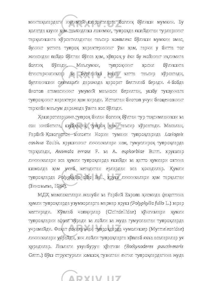 минтақалардаги иқлимий шароитларга боғлиқ бўлиши мумкин. Бу ҳолатда шуни ҳам таъкидлаш лозимки, тупроқда яшайдиган турларнинг тарқалишига кўрсатиладиган таъсир комплекс бўлиши мумкин эмас, бунинг устига тупроқ характерининг ўзи ҳам, гарчи у битта тоғ жинсидан пайдо бўлган бўлса ҳам, кўпроқ у ёки бу жойнинг иқлимига боғлиқ бўлади. Маълумки, тупроқнинг ҳосил бўлишига ёғингарчиликлар ва буғланиш жуда катта таъсир кўрсатади, буғланишни сезиларли даражада ҳарорат белгилаб беради. 4-бобда биотоп атамасининг умумий маъноси берилган, ушбу тушунчага тупроқнинг характери ҳам киради. Исталган биотоп учун биоценознинг таркиби маълум даражада ўзига хос бўлади. Ҳашаротларнинг тупроқ билан боғлиқ бўлган тур тақсимланиши ва сон нисбатига, шубҳасиз, тупроқ ҳам таъсир кўрсатади. Масалан, Ғарбий-Қозоғистон вилояти Норин тумани тупроқларида Lasiopsis caninus Zoubk. хрушининг личинкалари нам, гумуслироқ тупроқларда тарқалади, Anomala errans F. ва A. euphorbiae Burm. хрушлар личинкалари эса қумли тупроқларда яшайди ва ҳатто қумлари озгина шамолда ҳам учиб кетадиган ерлардан эса қочадилар. Қумли тупроқларда Polyphylla alba Ball. хруш личинкалари ҳам тарқалган (Зиновьева, 1954). МДҲ мамлакатлари жануби ва Ғарбий Европа қисмида фақатгина қумли тупроқларда узумзорларга мармар хруш (Polyphylla fullo L.) зарар келтиради. Кўплаб чопқирлар (Cicindellidae) қўнғизлари қумли тупроқларни афзал кўради ва лойли ва жуда гумусланган тупроқларда учрамайди. Фақат сочилувчан тупроқларда чумолишер (Myrmeleonidae) личинкалари учрайди, зич лойли тупроқларга кўплаб якка асаларилар уя қурадилар. Лавлаги узунбурун қўнғизи (Bothynoderes punctiventris Germ.) бўш структурали юмшоқ тузилган енгил тупроқлардагина жуда 