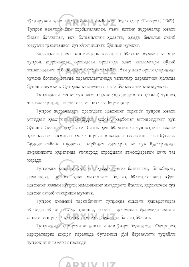 тўлдирувчи ҳаво ва сув билан чамбарчас боғлиқдир (Гиляров, 1949). Тупроқ намлиги ёки сорбцияланган, яъни қаттиқ заррачалар юзаси билан боғланган, ёки боғланмаган ҳолатда, ҳамда бемалол сизиб кирувчи гравитацион сув кўринишида бўлиши мумкин. Боғланмаган сув капилляр парчаланган бўлиши мумкин ва уни тупроқ заррачалари орасидаги оралиқда ҳаво қатламлари бўлиб ташлаганлиги сабабли ҳаракатлана олмайди; ёки у ҳаво оралиқларининг кучсиз босими остида ҳаракатланганида капилляр ҳаракатчан ҳолатда бўлиши мумкин. Сув ҳаво қатламларига эга бўлмаслиги ҳам мумкин. Тупроқдаги газ ва сув алмашинуви (унинг намлик ҳажми) тупроқ заррачаларининг катталиги ва шаклига боғлиқдир. Тупроқ заррачалари орасидаги ҳавонинг таркиби тупроқ юзаси устидаги ҳавонинг таркибидан, асосан, карбонат ангидриднинг кўп бўлиши билан фарқланади, бироқ ҳеч бўлмаганда тупроқнинг юқори қатламлари тахминан худди шунча миқдорда кислородга эга бўлади. Бунинг сабаби шундаки, карбонат ангидрид ва сув буғларининг ажралишига қараганда кислород атрофдаги атмосферадан анча тез киради. Тупроқда ҳаво ва сувнинг ҳажми ўзаро боғланган, бинобарин, намликнинг ҳажми ҳаво миқдорига боғлиқ бўлганлигидан кўра, ҳавонинг ҳажми кўпроқ намликнинг миқдорига боғлиқ, ҳаракатчан сув ҳавони сиқиб чиқариши мумкин. Тупроқ кимёвий таркибининг тупроқда яшовчи ҳашаротларга тўғридан-тўғри таъсир қилиши, асосан, эритмалар ёрдамида амалга ошади ва шундай қилиб у намликка бевосита боғлиқ бўлади. Тупроқнинг ҳарорати ва намлиги ҳам ўзаро боғланган. Юқорироқ ҳароратларда юқори даражада буғланиш рўй берганлиги туфайли тупроқнинг намлиги пасаяди. 