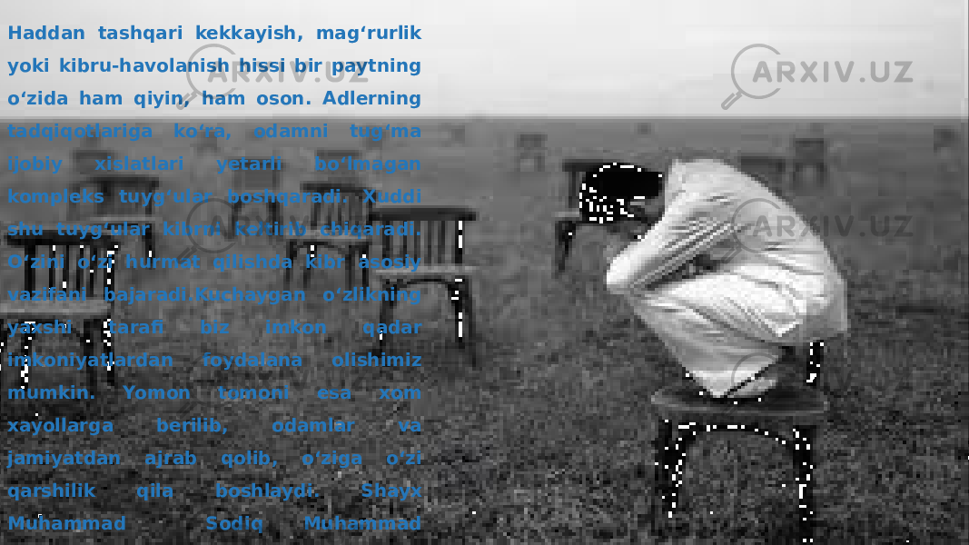 Haddan tashqari kekkayish, mag‘rurlik yoki kibru-havolanish hissi bir paytning o‘zida ham qiyin, ham oson. Adlerning tadqiqotlariga ko‘ra, odamni tug‘ma ijobiy xislatlari yetarli bo‘lmagan kompleks tuyg‘ular boshqaradi. Xuddi shu tuyg‘ular kibrni keltirib chiqaradi. O‘zini o‘zi hurmat qilishda kibr asosiy vazifani bajaradi.Kuchaygan o‘zlikning yaxshi tarafi biz imkon qadar imkoniyatlardan foydalana olishimiz mumkin. Yomon tomoni esa xom xayollarga berilib, odamlar va jamiyatdan ajrab qolib, o‘ziga o‘zi qarshilik qila boshlaydi. Shayx Muhammad Sodiq Muhammad Yusufning “Ruhiy tarbiya’’asarida shunday deyilgan: Oʻzini yuqori olgan odam kibr ahlidan boʻladi 