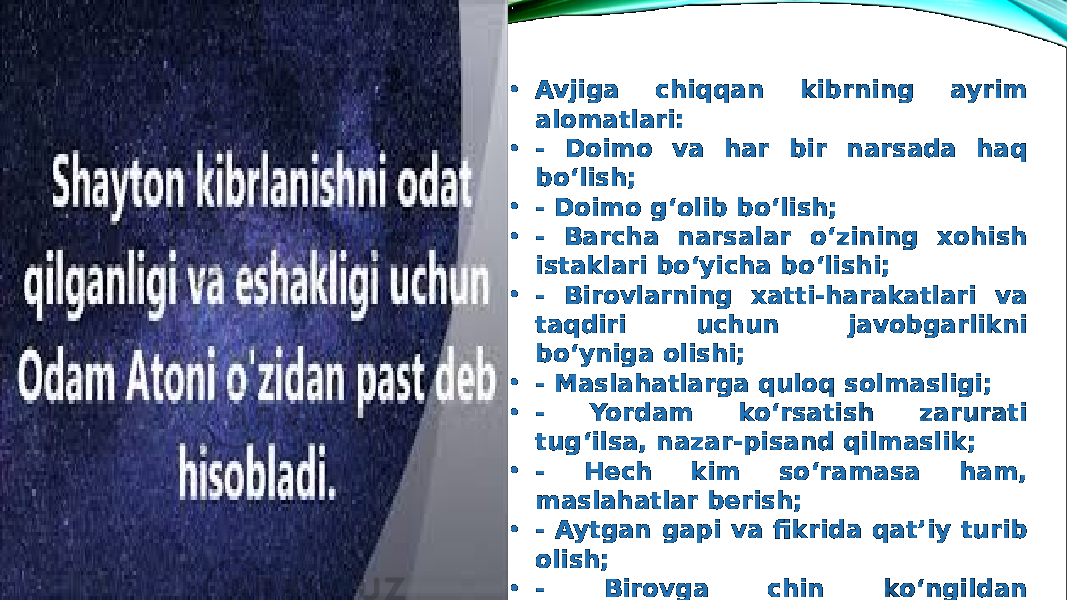 • Avjiga chiqqan kibrning ayrim alomatlari: • - Doimo va har bir narsada haq bo‘lish; • - Doimo g‘olib bo‘lish; • - Barcha narsalar o‘zining xohish istaklari bo‘yicha bo‘lishi; • - Birovlarning xatti-harakatlari va taqdiri uchun javobgarlikni bo‘yniga olishi; • - Maslahatlarga quloq solmasligi; • - Yordam ko‘rsatish zarurati tug‘ilsa, nazar-pisand qilmaslik; • - Hech kim so‘ramasa ham, maslahatlar berish; • - Aytgan gapi va fikrida qat’iy turib olish; • - Birovga chin ko‘ngildan minnatdorchilik bildirish . 