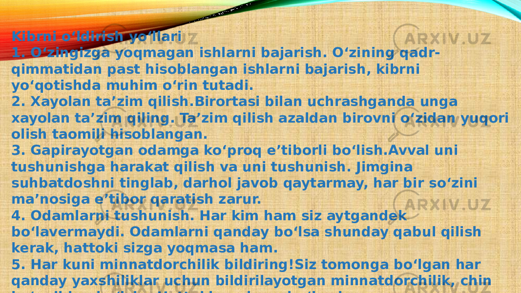 Kibrni o‘ldirish yo‘llari 1. O‘zingizga yoqmagan ishlarni bajarish. O‘zining qadr- qimmatidan past hisoblangan ishlarni bajarish, kibrni yo‘qotishda muhim o‘rin tutadi. 2. Xayolan ta’zim qilish.Birortasi bilan uchrashganda unga xayolan ta’zim qiling. Ta’zim qilish azaldan birovni o‘zidan yuqori olish taomili hisoblangan. 3. Gapirayotgan odamga ko‘proq e’tiborli bo‘lish.Avval uni tushunishga harakat qilish va uni tushunish. Jimgina suhbatdoshni tinglab, darhol javob qaytarmay, har bir so‘zini ma’nosiga e’tibor qaratish zarur. 4. Odamlarni tushunish. Har kim ham siz aytgandek bo‘lavermaydi. Odamlarni qanday bo‘lsa shunday qabul qilish kerak, hattoki sizga yoqmasa ham. 5. Har kuni minnatdorchilik bildiring!Siz tomonga bo‘lgan har qanday yaxshiliklar uchun bildirilayotgan minnatdorchilik, chin ko‘ngildan bo‘lsin. Hattoki, arzimas bo‘lsa ham. 