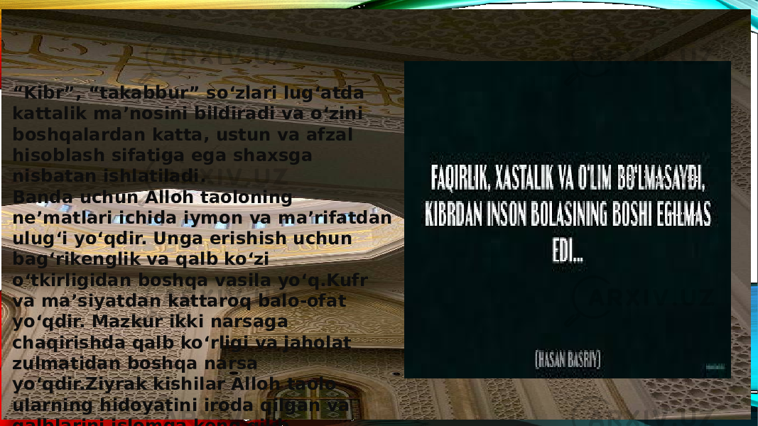 “ Kibr”, “takabbur” so‘zlari lug‘atda kattalik ma’nosini bildiradi va o‘zini boshqalardan katta, ustun va afzal hisoblash sifatiga ega shaxsga nisbatan ishlatiladi. Banda uchun Alloh taoloning ne’matlari ichida iymon va ma’rifatdan ulug‘i yo‘qdir. Unga erishish uchun bag‘rikenglik va qalb ko‘zi o‘tkirligidan boshqa vasila yo‘q.Kufr va ma’siyatdan kattaroq balo-ofat yo‘qdir. Mazkur ikki narsaga chaqirishda qalb ko‘rligi va jaholat zulmatidan boshqa narsa yo‘qdir.Ziyrak kishilar Alloh taolo ularning hidoyatini iroda qilgan va qalblarini islomga keng qilib qo‘yganlar. 