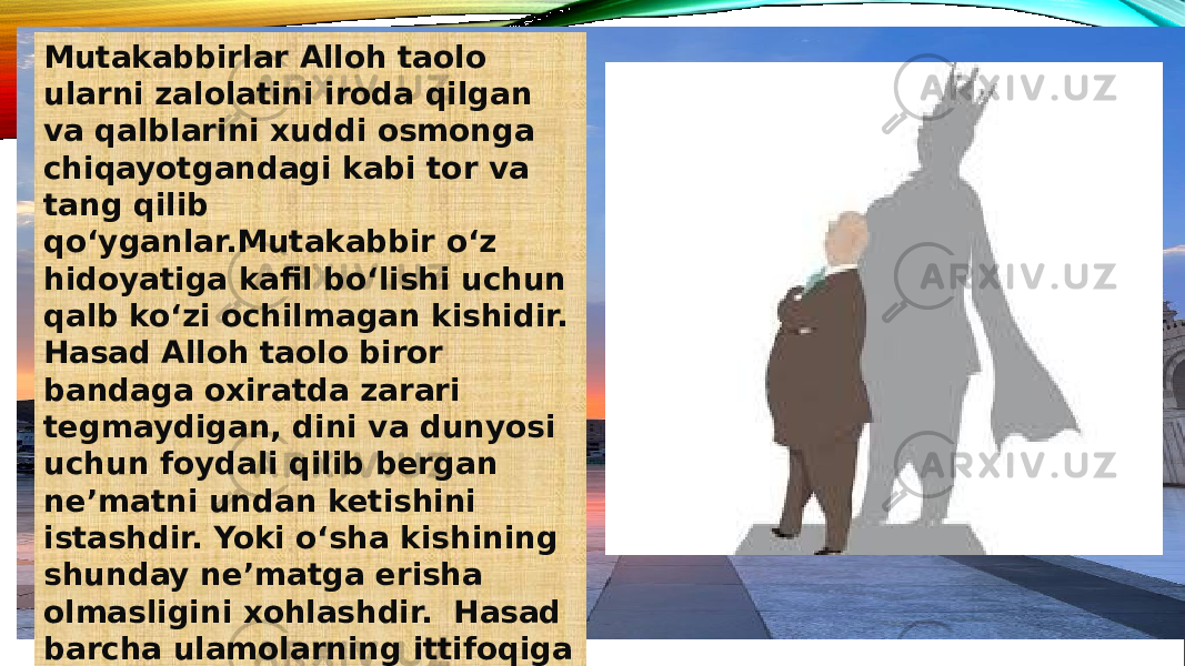 Mutakabbirlar Alloh taolo ularni zalolatini iroda qilgan va qalblarini xuddi osmonga chiqayotgandagi kabi tor va tang qilib qo‘yganlar.Mutakabbir o‘z hidoyatiga kafil bo‘lishi uchun qalb ko‘zi ochilmagan kishidir. Hasad Alloh taolo biror bandaga oxiratda zarari tegmaydigan, dini va dunyosi uchun foydali qilib bergan ne’matni undan ketishini istashdir. Yoki o‘sha kishining shunday ne’matga erisha olmasligini xohlashdir. Hasad barcha ulamolarning ittifoqiga ko‘ra harom va og‘ir gunohdir. 