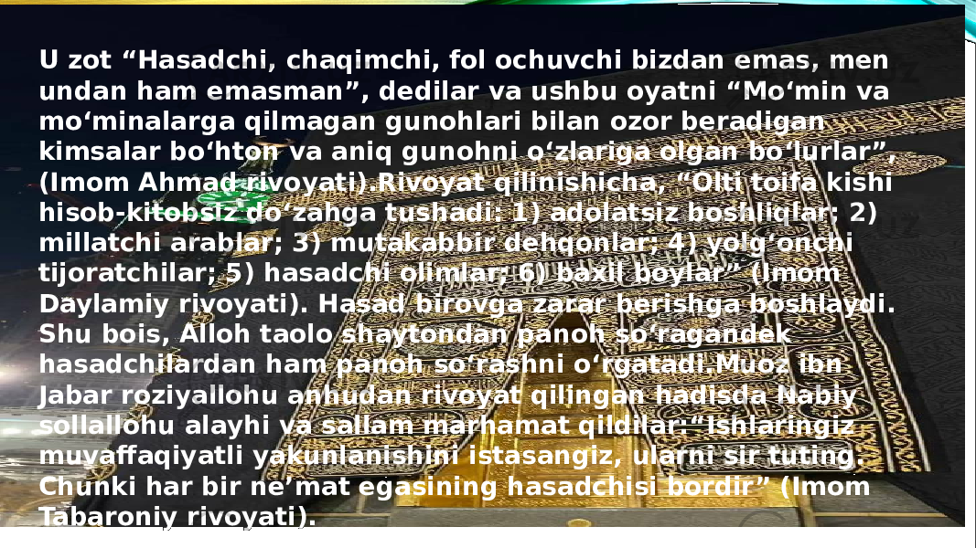 U zot “Hasadchi, chaqimchi, fol ochuvchi bizdan emas, men undan ham emasman”, dedilar va ushbu oyatni “Mo‘min va mo‘minalarga qilmagan gunohlari bilan ozor beradigan kimsalar bo‘hton va aniq gunohni o‘zlariga olgan bo‘lurlar”, (Imom Ahmad rivoyati).Rivoyat qilinishicha, “Olti toifa kishi hisob-kitobsiz do‘zahga tushadi: 1) adolatsiz boshliqlar; 2) millatchi arablar; 3) mutakabbir dehqonlar; 4) yolg‘onchi tijoratchilar; 5) hasadchi olimlar; 6) baxil boylar” (Imom Daylamiy rivoyati). Hasad birovga zarar berishga boshlaydi. Shu bois, Alloh taolo shaytondan panoh so‘ragandek hasadchilardan ham panoh so‘rashni o‘rgatadi.Muoz ibn Jabar roziyallohu anhudan rivoyat qilingan hadisda Nabiy sollallohu alayhi va sallam marhamat qildilar:“Ishlaringiz muvaffaqiyatli yakunlanishini istasangiz, ularni sir tuting. Chunki har bir ne’mat egasining hasadchisi bordir” (Imom Tabaroniy rivoyati). 