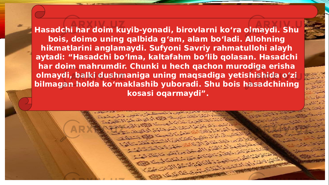 Hasadchi har doim kuyib-yonadi, birovlarni ko‘ra olmaydi. Shu bois, doimo uning qalbida g‘am, alam bo‘ladi. Allohning hikmatlarini anglamaydi. Sufyoni Savriy rahmatullohi alayh aytadi: “Hasadchi bo‘lma, kaltafahm bo‘lib qolasan. Hasadchi har doim mahrumdir. Chunki u hech qachon murodiga erisha olmaydi, balki dushmaniga uning maqsadiga yetishishida o‘zi bilmagan holda ko‘maklashib yuboradi. Shu bois hasadchining kosasi oqarmaydi”. 