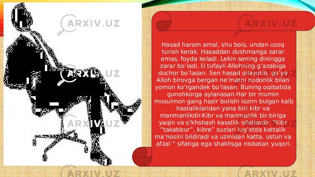 Hasad harom amal, shu bois, undan uzoq turish kerak. Hasaddan dushmanga zarar emas, foyda keladi. Lekin sening diningga zarar bo‘ladi. U tufayli Allohning g‘azabiga duchor bo‘lasan. Sen hasad qilayotib, go‘yo Alloh birovga bergan ne’matni nodonlik bilan yomon ko‘rgandek bo‘lasan. Buning oqibatida gunohkorga aylanasan.Har bir mumin musulmon gang hazir bulishi lozim bulgan kalb hastaliklaridan yana biri kibr va manmanlikdir.Kibr va manmanlik bir-biriga yaqin va o&#39;khshash kasallik sifatlardir. “Kibr “takabbur”, kibre” suzlari lug‘atda kattalik ma’nosini bildiradi va uzinidan katta, ustun va afzal “ sifatiga ega shakhsga nisbatan yuqori. 