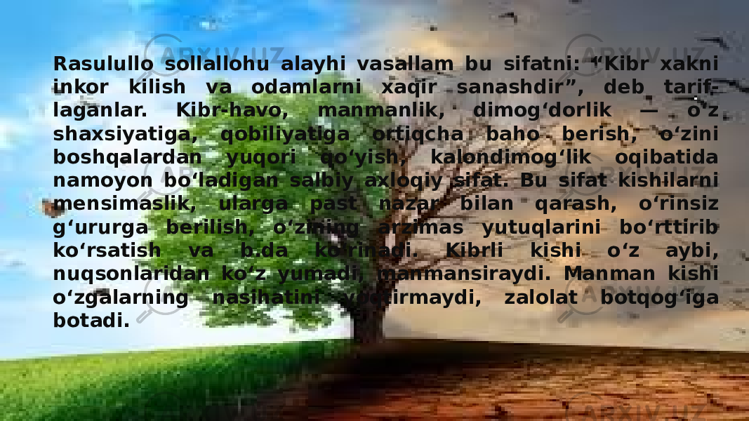 Rasulullo sollallohu alayhi vasallam bu sifatni: “Kibr xakni inkor kilish va odamlarni xaqir sanashdir”, deb tarif- laganlar. Kibr-havo, manmanlik, dimogʻdorlik — oʻz shaxsiyatiga, qobiliyatiga ortiqcha baho berish, oʻzini boshqalardan yuqori qoʻyish, kalondimogʻlik oqibatida namoyon boʻladigan salbiy axloqiy sifat. Bu sifat kishilarni mensimaslik, ularga past nazar bilan qarash, oʻrinsiz gʻururga berilish, oʻzining arzimas yutuqlarini boʻrttirib koʻrsatish va b.da koʻrinadi. Kibrli kishi oʻz aybi, nuqsonlaridan koʻz yumadi, manmansiraydi. Manman kishi oʻzgalarning nasihatini yoqtirmaydi, zalolat botqogʻiga botadi. 