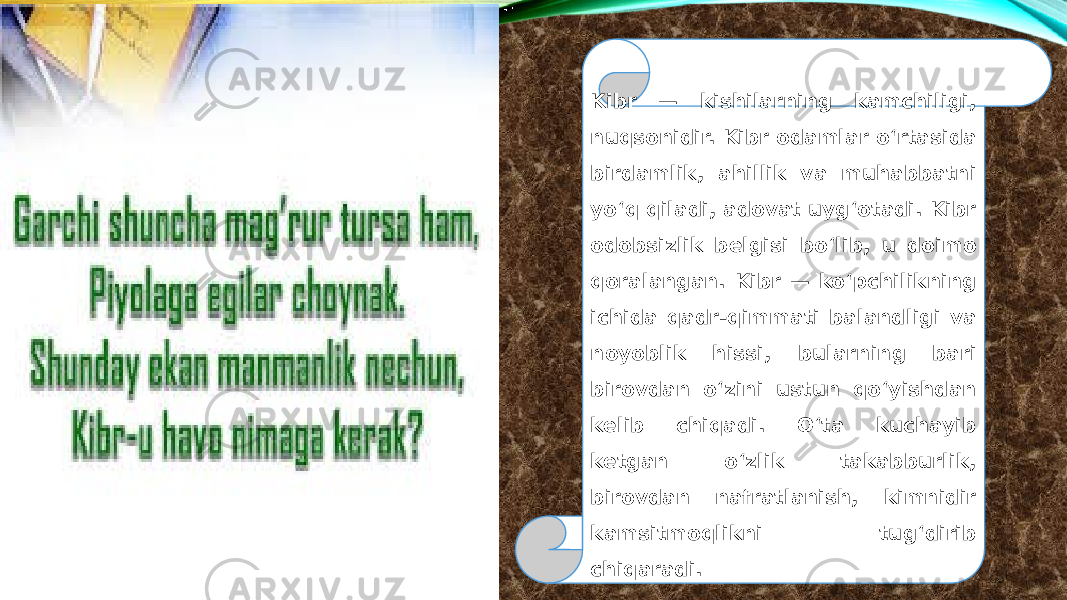 Kibr — kishilarning kamchiligi, nuqsonidir. Kibr odamlar oʻrtasida birdamlik, ahillik va muhabbatni yoʻq qiladi, adovat uygʻotadi. Kibr odobsizlik belgisi boʻlib, u doimo qoralangan. Kibr — ko‘pchilikning ichida qadr-qimmati balandligi va noyoblik hissi, bularning bari birovdan o‘zini ustun qo‘yishdan kelib chiqadi. O‘ta kuchayib ketgan o‘zlik takabburlik, birovdan nafratlanish, kimnidir kamsitmoqlikni tug‘dirib chiqaradi. 