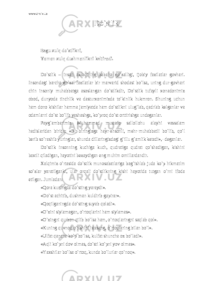 www.arxiv.uz Do`stlik Ezgu xulq do`stlikni, Yomon xulq dushmanlikni keltiradi. Do`stlik – inson axloqining bebaho go`zalligi, ijobiy fazilatlar gavhari. Insondagi barcha go`zal fazilatlar bir marvarid shodasi bo`lsa, uning dur-gavhari chin insoniy muhabbatga asoslangan do`stlikdir, Do`stlik tufayli xonadonimiz obod, dunyoda tinchlik va dasturxonimizda to`kinlik hukmron. Shuning uchun ham dono kishilar hamma jamiyatda ham do`stlikni ulug`lab, qadrlab kelganlar va odamlarni do`st bo`lib yashashga, ko`proq do`st orttirishga undaganlar. Payg`ambarimiz Muhammad mustafo sallollohu alayhi vassalam hadislaridan birida: «Bir-biringizga hayr-ehsonli, mehr-muhabbatli bo`lib, qo`l berib so`rashib yuringlar, shunda dillaringizdagi g`illu g`amlik ketadi»,- deganlar. Do`stlik insonning kuchiga kuch, qudratiga qudrat qo`shadigan, kishini baxtli qiladigan, hayotini bezaydigan eng muhim omillardandir. Xalqimiz o`rtasida do`stlik munosabatlariga bag`ishlab juda ko`p hikmatlm so`zlar yaratilganki, ular orqali do`stlikning kishi hayotida tutgan o`rni ifoda etilgan. Jumladan: «Qora kuningda do`sting yaraydi». «Do`st achitib, dushman kuldirib gapirar». «Qoqilganingda do`sting suyab qoladi». «O`zini siylamagan, o`rtoqlarini ham siylamas». «O`zingni qurbon qilib bo`lsa ham, o`rtoqlaringni saqlab qol». «Kuning quvnoq o`tishini istasang, o`rtoqlaring bilan bo`l». «Ulfat qancha ko`p bo`lsa, kulfat shuncha oz bo`ladi». «Aqli ko`pni dov olmas, do`sti ko`pni yov olmas». «Yaxshilar bo`lsa o`rtoq, kunda bo`lurlar qo`noq». 