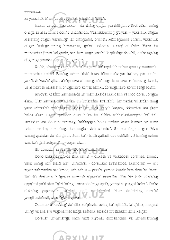 www.arxiv.uz ka yaxshilik bilan javob qaytarish yaxshilar ishidir. Hakim aytadi: Tashakkur – do`stning qilgan yaxshiligini e`tirof etish, uning o`ziga so`zlab minnatdorlik bildirishdir. Tashakkurning g`oyasi – yaxshilik qilgan kishining qilgan yaxshiligi tan olinganini, o`rinsiz ketmagannni bilishi, yaxshilik qilgan kishiga uning himmatini, go`zal axloqini e`tirof qilishdir. Yana bu munosabat fursat kelganda, sen ham unga yaxshilik qilishga shoshil, do`stingning qilganiga yarasha qaytar de-. ganidir. Xo`sh, shunday ekan, do`st-o`rtoqlarni ko`paytirish uchun qanday muomala- munosabat lozim? Buning uchun kishi birov bilan do`st-yor bo`lsa, yoki do`st- yorlik da`vosini qilsa, o`ziga ravo o`urmaganini unga ham ravo ko`rmasligi kerak, ba`zi noxush narsalarni o`ziga ravo ko`rsa hamki, do`stiga ravo ko`rmasligi lozim. Rivoyat: Qadim zamonlarda bir mamlakatda ikki qalin va inoq do`st bo`lgan ekan. Ular zamena zayli bilan bir-birlaridan ajralishib, bir necha yillardan sung yana uchrashib qolibdilar. Ulardan biri juda bo-yib ketgan, ikkinchisi esa faqir holda ekan. Faqiri qadrdon dusti bilan bir dildan suhbatlashmoqchi bo`libdi. Badavlati esa do`stini tanimay, kekkaygan holda undan: «Sen kimsan va nima uchun mening huzurimga keldnng?»- deb so`rabdi. Shunda faqir unga:- Men sening qadrdon do`stingman. Seni ko`r bulib qolibdi deb eshitdim. Shuning uchun seni ko`rgani kelgandim,- degan ekan. Bir donodan so`rashdi:- Do`stlik ramzi nima? Dono keksa aytdi:-do`stlik ramzi – dilkash va yelkadosh bo`lmoq, ammo, yana uning uch sharti bor: birinchisi - do`stlikni avaylamoq, ikkinchisi — uni ziyon-zahmatdan saqlamoq, uchinchisi – yaxshi yemoq kunda ham-dam bo`lmoq. Do`stlik fazilatini bilganlar turmush ziynatini topadilar. Har bir kishi o`zining qayg`usi yoki shodligini ko`ngil tortar do`stiga aytib, yuragini yozgisi keladi. Do`st o`zining yupatuvchi so`zlari, oqil maslahatlari bilan do`stining dardini yengillashtiradi, shodligidan quvonadi. Odamlar o`rtasidagi do`stlik ko`pincha ochiq ko`ngillilik, to`g`rilik, maqsad birligi va ana shu yagona maqsadga sodiqlik asosida mustahkamlanib kelgan. Do`stlar bir-birlariga hech vaqt xiyonat qilmasliklari va bir-birlarining 