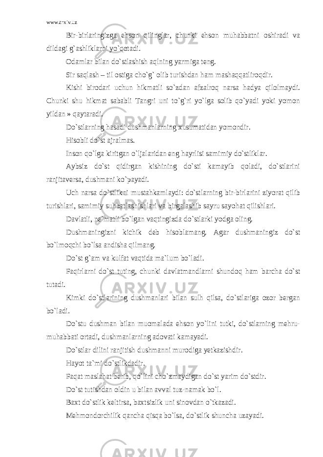 www.arxiv.uz Bir-birlaringizga ehson qilinglar, chunki ehson muhabbatni oshiradi va dildagi g`ashliklarni yo`qotadi. Odamlar bilan do`stlashish aqlning yarmiga teng. Sir saqlash – til ostiga cho`g` olib turishdan ham mashaqqatliroqdir. Kishi birodari uchun hikmatli so`zdan afzalroq narsa hadya qilolmaydi. Chunki shu hikmat sababli Tangri uni to`g`ri yo`lga solib qo`yadi yoki yomon yildan » qaytaradi. Do`stlarning hasadi dushmanlarning xusumatidan yomondir. Hisobli do`st ajralmas. Inson qo`lga kiritgan o`ljalaridan eng hayrlisi samimiy do`stliklar. Aybsiz do`st qidirgan kishining do`sti kamayib qoladi, do`stlarini ranjitaversa, dushmani ko`payadi. Uch narsa do`stlikni mustahkamlaydi: do`stlarning bir-birlarini ziyorat qilib turishlari, samimiy suhbatlashishlari va birgalashib sayru sayohat qilishlari. Davlatli, ne`matli bo`lgan vaqtingizda do`stlarki yodga oling. Dushmaningizni kichik deb hisoblamang. Agar dushmaningiz do`st bo`lmoqchi bo`lsa andisha qilmang. Do`st g`am va kulfat vaqtida ma`lum bo`ladi. Faqirlarni do`st tuting, chunki davlatmandlarni shundoq ham barcha do`st tutadi. Kimki do`stlarining dushmanlari bilan sulh qilsa, do`stlariga ozor bergan bo`ladi. Do`stu dushman bilan muomalada ehson yo`lini tutki, do`stlarning mehru- muhabbati ortadi, dushmanlarning adovati kamayadi. Do`stlar dilini ranjitish dushmanni murodiga yetkazishdir. Hayot ta`mi do`stlikdadir. Faqat maslahat berib, qo`lini cho`zmaydigan do`st yarim do`stdir. Do`st tutishdan oldin u bilan avval tuz-namak bo`l. Baxt do`stlik keltirsa, baxtsizlik uni sinovdan o`tkazadi. Mehmondorchilik qancha qisqa bo`lsa, do`stlik shuncha uzayadi. 