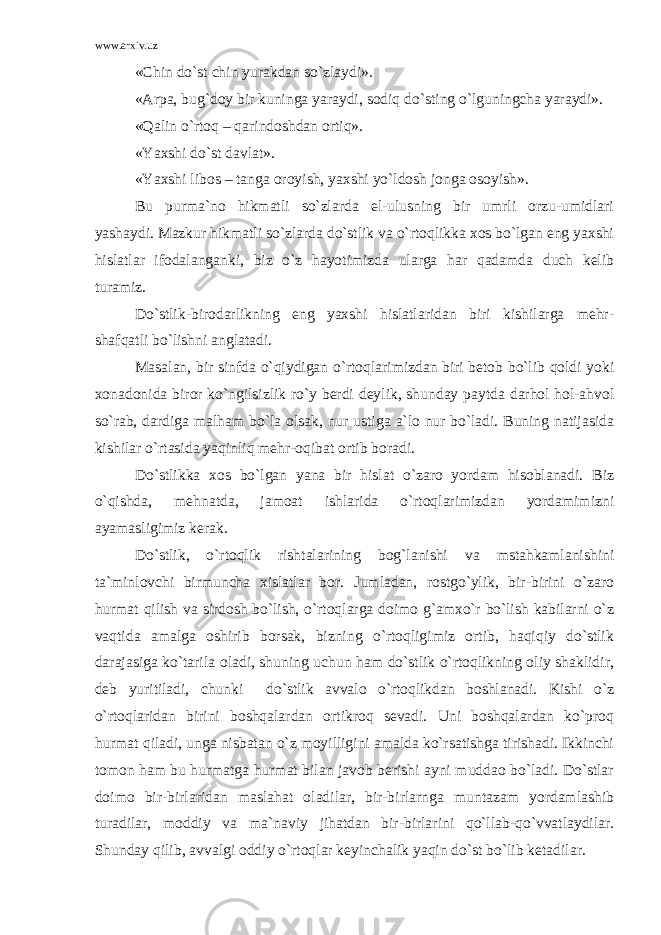 www.arxiv.uz «Chin do`st chin yurakdan so`zlaydi». «Arpa, bug`doy bir kuninga yaraydi, sodiq do`sting o`lguningcha yaraydi». «Qalin o`rtoq – qarindoshdan ortiq». «Yaxshi do`st davlat». «Yaxshi libos – tanga oroyish, yaxshi yo`ldosh jonga osoyish». Bu purma`no hikmatli so`zlarda el-ulusning bir umrli orzu-umidlari yashaydi. Mazkur hikmatli so`zlarda do`stlik va o`rtoqlikka xos bo`lgan eng yaxshi hislatlar ifodalanganki, biz o`z hayotimizda ularga har qadamda duch kelib turamiz. Do`stlik-birodarlikning eng yaxshi hislatlaridan biri kishilarga mehr- shafqatli bo`lishni anglatadi. Masalan, bir sinfda o`qiydigan o`rtoqlarimizdan biri betob bo`lib qoldi yoki xonadonida biror ko`ngilsizlik ro`y berdi deylik, shunday paytda darhol hol-ahvol so`rab, dardiga malham bo`la olsak, nur ustiga a`lo nur bo`ladi. Buning natijasida kishilar o`rtasida yaqinliq mehr-oqibat ortib boradi. Do`stlikka xos bo`lgan yana bir hislat o`zaro yordam hisoblanadi. Biz o`qishda, mehnatda, jamoat ishlarida o`rtoqlarimizdan yordamimizni ayamasligimiz kerak. Do`stlik, o`rtoqlik rishtalarining bog`lanishi va mstahkamlanishini ta`minlovchi birmuncha xislatlar bor. Jumladan, rostgo`ylik, bir-birini o`zaro hurmat qilish va sirdosh bo`lish, o`rtoqlarga doimo g`amxo`r bo`lish kabilarni o`z vaqtida amalga oshirib borsak, bizning o`rtoqligimiz ortib, haqiqiy do`stlik darajasiga ko`tarila oladi, shuning uchun ham do`stlik o`rtoqlikning oliy shaklidir, deb yuritiladi, chunki do`stlik avvalo o`rtoqlikdan boshlanadi. Kishi o`z o`rtoqlaridan birini boshqalardan ortikroq sevadi. Uni boshqalardan ko`proq hurmat qiladi, unga nisbatan o`z moyilligini amalda ko`rsatishga tirishadi. Ikkinchi tomon ham bu hurmatga hurmat bilan javob berishi ayni muddao bo`ladi. Do`stlar doimo bir-birlaridan maslahat oladilar, bir-birlarnga muntazam yordamlashib turadilar, moddiy va ma`naviy jihatdan bir-birlarini qo`llab-qo`vvatlaydilar. Shunday qilib, avvalgi oddiy o`rtoqlar keyinchalik yaqin do`st bo`lib ketadilar. 