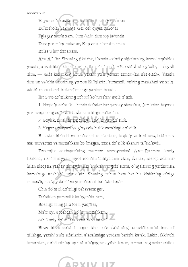 www.arxiv.uz Vayronadir koshona ham. Intizor har uy qadrdon Dilkusholar bazmiga. Gar osh quysa qabo^at Iiglagay sstola xam. Dust ^idir, dust top ja^onda Dust yuz ming bulsa oz, Kup erur biser dushman Bulsa u bnr dona xam. Abu Ali ibn Sinoning fikricha, iisonda axlo^iy sifatlarning kamol topishida yaxshq xushtabiat, klm-li dust katta urin tutadi. «Yaxshi dust oyizdir,— dey-di olim, — unda kishinkng butun yaxshi yoki yomon tomon-lari aks etadi». Yaxshi dust uz va^tida urtorining yomon Kiliqlarini kursatadi, ^zining maslahati va xulq- odobi bnlan ularni bartaraf etishga yordam beradi. Ibn Sino do`stlikning uch xil ko`rinishini aytib o`tadi. 1. Haqiqiy do`stlik - bunda do`stlar har qanday sharoitda, jumladan hayotda yuz bergan eng og`ir damlarda ham birga bo`ladilar. 2. Boylik, amal-daraja tufayli bog`langan do`stlik. 3. Yagona maqsad va g`oyaviy birlik asosidagi do`stlik. Bulardan birinchi va uchinchisi mustahkam, haqiqiy va buzilmas, ikkinchisi esa, muvaqqat va mustahkam bo`lmagan, soxta do`stlik ekanini ta`kidlaydi. Fors-tojik adabnyotining mumtoz namoyandasi Abdu-Rahmon Jomiy fikricha, kishi muayyan hayot kechirib tarbiyalanar ekan, demak, boshqa odamlar bilan aloqasiz yashay olmaydi. Har bir kishining do`stona, o`zgalarning yordamisiz kamolotga erishishi juda qiyin. Shuning uchun ham har bir kishkning o`ziga munosib, haqiqiy do`sti va yor-birodari bo`lishn lozim. Chin do`st ul do`stligi oshaversa gar, Do`stidan yomonlik ko`rganida ham, Boshiga ming jafo toshi yog`ilsa, Mehr uyi u toshdan bo`lar mustahkam,- deb Jomiy do`stlikka katta baho beradi. Birov bilan do`st tutingan kishi o`z do`stining kamchiliklarini bartaraf qilishga, yaxshi xulq sifatlarini e`zozlashga yordam berishi kerak. Lekin, ikkinchi tomondan, do`stlarining aybini o`zigagina aytish lozim, ammo begonalar oldida 