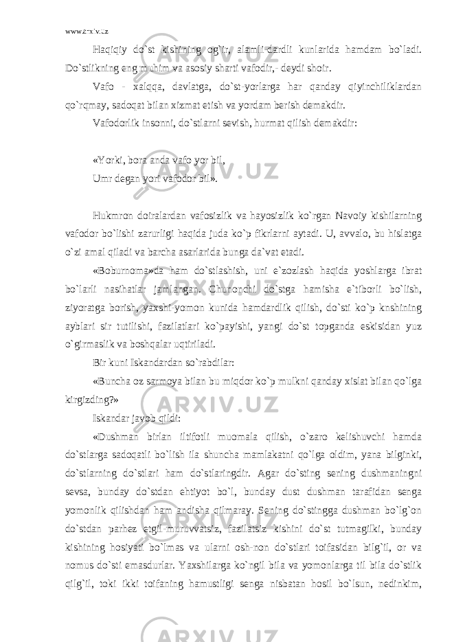 www.arxiv.uz Haqiqiy do`st kishining og`ir, alamli-dardli kunlarida hamdam bo`ladi. Do`stlikning eng muhim va asosiy sharti vafodir,- deydi shoir. Vafo - xalqqa, davlatga, do`st-yorlarga har qanday qiyinchiliklardan qo`rqmay, sadoqat bilan xizmat etish va yordam berish demakdir. Vafodorlik insonni, do`stlarni sevish, hurmat qilish demakdir: «Yorki, bora anda vafo yor bil, Umr degan yori vafodor bil». Hukmron doiralardan vafosizlik va hayosizlik ko`rgan Navoiy kishilarning vafodor bo`lishi zarurligi haqida juda ko`p fikrlarni aytadi. U, avvalo, bu hislatga o`zi amal qiladi va barcha asarlarida bunga da`vat etadi. «Boburnoma»da ham do`stlashish, uni e`zozlash haqida yoshlarga ibrat bo`larli nasihatlar jamlangan. Chunonchi do`stga hamisha e`tiborli bo`lish, ziyoratga borish, yaxshi-yomon kunida hamdardlik qilish, do`sti ko`p knshining ayblari sir tutilishi, fazilatlari ko`payishi, yangi do`st topganda eskisidan yuz o`girmaslik va boshqalar uqtiriladi. Bir kuni Iskandardan so`rabdilar: «Buncha oz sarmoya bilan bu miqdor ko`p mulkni qanday xislat bilan qo`lga kirgizding?» Iskandar javob qildi: «Dushman birlan iltifotli muomala qilish, o`zaro kelishuvchi hamda do`stlarga sadoqatli bo`lish ila shuncha mamlakatni qo`lga oldim, yana bilginki, do`stlarning do`stlari ham do`stlaringdir. Agar do`sting sening dushmaningni sevsa, bunday do`stdan ehtiyot bo`l, bunday dust dushman tarafidan senga yomonlik qilishdan ham andisha qilmaray. Sening do`stingga dushman bo`lg`on do`stdan parhez etgil-muruvvatsiz, fazilatsiz kishini do`st tutmagilki, bunday kishining hosiyati bo`lmas va ularni osh-non do`stlari toifasidan bilg`il, or va nomus do`sti emasdurlar. Yaxshilarga ko`ngil bila va yomonlarga til bila do`stlik qilg`il, toki ikki toifaning hamustligi senga nisbatan hosil bo`lsun, nedinkim, 