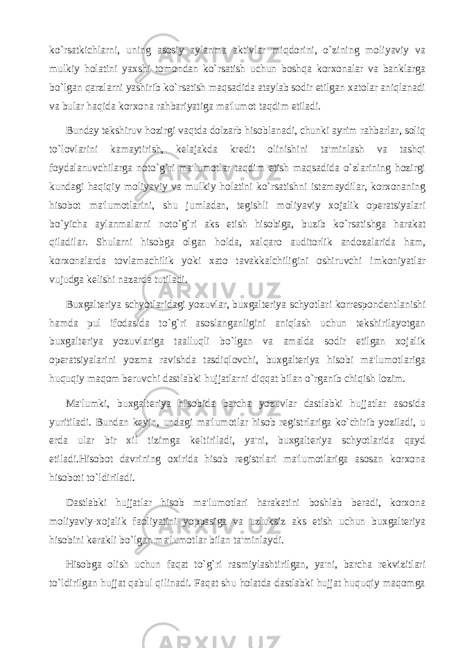 ko`rsatkichlarni, uning asosiy aylanma aktivlar miqdorini, o`zining moliyaviy va mulkiy holatini yaxshi tomondan ko`rsatish uchun boshqa korxonalar va banklarga bo`lgan qarzlarni yashirib ko`rsatish maqsadida ataylab sodir etilgan xatolar aniqlanadi va bular haqida korxona rahbariyatiga ma&#39;lumot taqdim etiladi. Bunday tekshiruv hozirgi vaqtda dolzarb hisoblanadi, chunki ayrim rahbarlar, soliq to`lovlarini kamaytirish, kelajakda kredit olinishini ta&#39;minlash va tashqi foydalanuvchilarga noto`g`ri ma&#39;lumotlar taqdim etish maqsadida o`zlarining hozirgi kundagi haqiqiy moliyaviy va mulkiy holatini ko`rsatishni istamaydilar, korxonaning hisobot ma&#39;lumotlarini, shu jumladan, tegishli moliyaviy xojalik operatsiyalari bo`yicha aylanmalarni noto`g`ri aks etish hisobiga, buzib ko`rsatishga harakat qiladilar. Shularni hisobga olgan holda, xalqaro auditorlik andozalarida ham, korxonalarda tovlamachilik yoki xato tavakkalchiligini oshiruvchi imkoniyatlar vujudga kelishi nazarda tutiladi. Buxgalteriya schyotlaridagi yozuvlar, buxgalteriya schyotlari korrespondentlanishi hamda pul ifodasida to`g`ri asoslanganligini aniqlash uchun tekshirilayotgan buxgalteriya yozuvlariga taalluqli bo`lgan va amalda sodir etilgan xojalik operatsiyalarini yozma ravishda tasdiqlovchi, buxgalteriya hisobi ma&#39;lumotlariga huquqiy maqom beruvchi dastlabki hujjatlarni diqqat bilan o`rganib chiqish lozim. Ma&#39;lumki, buxgalteriya hIsobida barcha yozuvlar dastlabki hujjatlar asosida yuritiladi. Bundan keyin, undagi ma&#39;lumotlar hisob registrlariga ko`chirib yoziladi, u erda ular bir xil tizimga keltiriladi, ya&#39;ni, buxgalteriya schyotlarida qayd etiladi.Hisobot davrining oxirida hisob registrlari ma&#39;lumotlariga asosan korxona hisoboti to`ldiriladi. Dastlabki hujjatlar hisob ma&#39;lumotlari harakatini boshlab beradi, korxona moliyaviy-xojalik faoliyatini yoppasiga va uzluksiz aks etish uchun buxgalteriya hisobini kerakli bo`lgan ma&#39;lumotlar bilan ta&#39;minlaydi. Hisobga olish uchun faqat to`g`ri rasmiylashtirilgan, ya&#39;ni, barcha rekvizitlari to`ldirilgan hujjat qabul qilinadi. Faqat shu holatda dastlabki hujjat huquqiy maqomga 