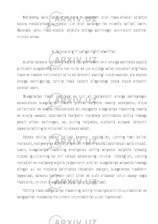 Moliyaviy, soliq idoralari va bank muassasalari bilan hisob-kitoblar bo`yicha balans moddalaridagi summalar ular bilan kelishgan va muvofiq bo`lishi lozim. Balansda ushbu hisob-kitoblar bo`yicha tartibga solinmagan summalarni qoldirish mumkin emas. 5. Balans to`g`ri tuzilganligini tekshirish Auditor korxona moliyaviy-xojalik faoliyati tekshiruvini amalga oshirishda xojalik yurituvchi subyektning barcha mol-mulki va ular vujudga kelish manbalari to`g`risida hisob va hisobot ma&#39;lumotlari to`liq va ishonchli ekanligi nuqtainazaridan o`z vaqtida amalga oshirilganligi, tahliliy hisob holatini o`rganishga jiddiy diqqat e&#39;tiborini qaratish lozim. Buxgalteriya hisobi nazariyasi va turli xil faoliyatlarni amalga oshirayotgan korxonalarda buxgalteriya hisobini yuritish bo`yicha nazariy adabiyotlar, o`quv qo`llanmalar va boshqa tadqiqotlarda shu vaqtgacha buxgalteriya hisobining nazariy va amaliy asoslari, tadbirkorlik faoliyatini moliyaviy ta&#39;minlashda tahliliy hisobga yetarli e&#39;tibor berilmagan, va, buning natijasida, auditorlik xulosasi ishonchli tayyorlanishining ta&#39;minlanishi murakkablashadi. Odatda tahliliy hisobni qo`llash korxona mablag`lari, ularning hosil bo`lish manbalari, moliyaviy va xojalik jarayonlari hisobini batafsillashtirishdan kelib chiqadi. Lekin, buxgalteriya hisobining amaliyotida tahliliy schyotlar bo`yicha iqtisodiy turdosh guruhlarning har biri nafaqat korxonaning umumiy mablag`lari, ularning manbalari va moliyaviy-xojalik jarayonlarini aniq bir buxgalteriya schyotida hisobga olingan pul va miqdoriy ko`rinishda ifolashdan tashqari, buxgalteriya hisobotini tayyorlash, korxona faoliyatini tahlil qilish va audit o`tkazish uchun asosiy negiz hisoblanib, umuman buxgalteriya hisobi holatini tavsiflaydi. Tahliliy hisob buxgalteriya hisobining tahliliy imkoniyatlarini chuqurlashtirish va kengaytirish maqsadida ma&#39;lumotni umumlashtirish quroli hisoblanadi. 