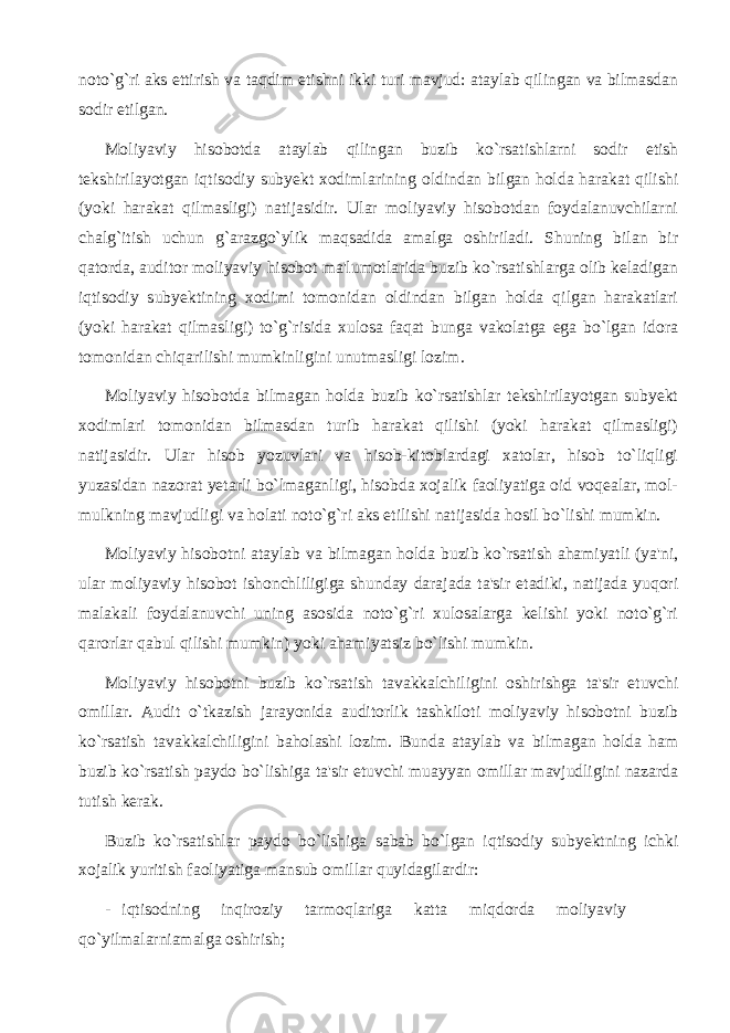 noto`g`ri aks ettirish va taqdim etishni ikki turi mavjud: ataylab qilingan va bilmasdan sodir etilgan. Moliyaviy hisobotda ataylab qilingan buzib ko`rsatishlarni sodir etish tekshirilayotgan iqtisodiy subyekt xodimlarining oldindan bilgan holda harakat qilishi (yoki harakat qilmasligi) natijasidir. Ular moliyaviy hisobotdan foydalanuvchilarni chalg`itish uchun g`arazgo`ylik maqsadida amalga oshiriladi. Shuning bilan bir qatorda, auditor moliyaviy hisobot ma&#39;lumotlarida buzib ko`rsatishlarga olib keladigan iqtisodiy subyektining xodimi tomonidan oldindan bilgan holda qilgan harakatlari (yoki harakat qilmasligi) to`g`risida xulosa faqat bunga vakolatga ega bo`lgan idora tomonidan chiqarilishi mumkinligini unutmasligi lozim. Moliyaviy hisobotda bilmagan holda buzib ko`rsatishlar tekshirilayotgan subyekt xodimlari tomonidan bilmasdan turib harakat qilishi (yoki harakat qilmasligi) natijasidir. Ular hisob yozuvlari va hisob-kitoblardagi xatolar, hisob to`liqligi yuzasidan nazorat yetarli bo`lmaganligi, hisobda xojalik faoliyatiga oid voqealar, mol- mulkning mavjudligi va holati noto`g`ri aks etilishi natijasida hosil bo`lishi mumkin. Moliyaviy hisobotni ataylab va bilmagan holda buzib ko`rsatish ahamiyatli (ya&#39;ni, ular moliyaviy hisobot ishonchliligiga shunday darajada ta&#39;sir etadiki, natijada yuqori malakali foydalanuvchi uning asosida noto`g`ri xulosalarga kelishi yoki noto`g`ri qarorlar qabul qilishi mumkin) yoki ahamiyatsiz bo`lishi mumkin. Moliyaviy hisobotni buzib ko`rsatish tavakkalchiligini oshirishga ta&#39;sir etuvchi omillar. Audit o`tkazish jarayonida auditorlik tashkiloti moliyaviy hisobotni buzib ko`rsatish tavakkalchiligini baholashi lozim. Bunda ataylab va bilmagan holda ham buzib ko`rsatish paydo bo`lishiga ta&#39;sir etuvchi muayyan omillar mavjudligini nazarda tutish kerak. Buzib ko`rsatishlar paydo bo`lishiga sabab bo`lgan iqtisodiy subyektning ichki xojalik yuritish faoliyatiga mansub omillar quyidagilardir: - iqtisodning inqiroziy tarmoqlariga katta miqdorda moliyaviy qo`yilmalarniamalga oshirish; 