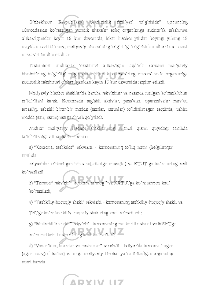 O`zbekiston Respublikasi “Auditorlik faoliyati to`g`risida” qonunning 10moddasida ko`rsatilgan yuridik shaxslar soliq organlariga auditorlik tekshiruvi o`tkazilganidan keyin 15 kun davomida, lekin hisobot yilidan keyingi yilning 15 mayidan kechiktirmay, moliyaviy hisobotning to`g`riligi to`g`risida auditorlik xulosasi nusxasini taqdim etadilar. Tashabbusli auditorlik tekshiruvi o`tkazilgan taqdirda korxona moliyaviy hisobotining to`g`riligi to`g`risida auditorlik xulosasining nusxasi soliq organlariga auditorlik tekshiruvi o`tkazilganidan keyin 15 kun davomida taqdim etiladi. Moliyaviy hisobot shakllarida barcha rekvizitlar va nazarda tutilgan ko`rsatkichlar to`ldirilishi kerak. Korxonada tegishli aktivlar, passivlar, operatsiyalar mavjud emasligi sababli biror-bir modda (satrlar, ustunlar) to`ldirilmagan taqdirda, ushbu modda (satr, ustun) ustiga chizib qo`yiladi. Auditor moliyaviy hisobot shakllarining manzil qismi quyidagi tartibda to`ldirilishiga e&#39;tibor berishi kerak: a) “Korxona, tashkilot” rekviziti - korxonaning to`liq nomi (belgilangan tartibda ro`yxatdan o`tkazilgan ta&#39;sis hujjatlariga muvofiq) va KTUT ga ko`ra uning kodi ko`rsatiladi; b) “Tarmoq” rekviziti - korxona tarmog`i va XXTUTga ko`ra tarmoq kodi ko`rsatiladi; v) “Tashkiliy-huquqiy shakl” rekviziti - korxonaning tashkiliy-huquqiy shakli va THTga ko`ra tashkiliy-huquqiy shaklning kodi ko`rsatiladi; g) “Mulkchilik shakli” rekviziti - korxonaning mulkchilik shakli va MSHTga ko`ra mulkchilik shaklining kodi ko`rsatiladi; d) “Vazirliklar, idoralar va boshqalar” rekviziti - ixtiyorida korxona turgan (agar umavjud bo`lsa) va unga moliyaviy hisobot yo`naltiriladigan organning nomi hamda 