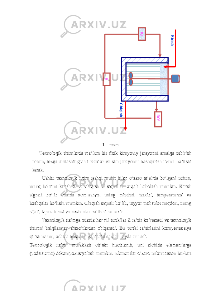  1 – rasm Texnologik tizimlarda ma’lum bir fizik kimyoviy jarayonni amalga oshirish uchun, bizga aralashtirgichli reaktor va shu jarayonni boshqarish tizimi bo’lishi kerak. Ushbu texnologik tizim tashqi muhit bilan o’zaro ta’sirda bo’lgani uchun, uning holatini kirish X va chiqish U signallari orqali baholash mumkin. Kirish signali bo’lib odatda xom-ashyo, uning miqdori, tarkibi, temperaturasi va boshqalar bo’lishi mumkin. Chiqish signali bo’lib, tayyor mahsulot miqdori, uning sifati, teperaturasi va boshqalar bo’lishi mumkin. Texnologik tizimga odatda har xil turtkilar Z ta’sir ko’rsatadi va texnologik tizimni belgilangan sharoitlardan chiqaradi. Bu turtki ta’sirlarini kompensatsiya qilish uchun, odatda boshqaruvchi ta’sirlardan foydalaniladi. Texnologik tizim- murakkab ob’ekt hisoblanib, uni alohida elementlarga (podsistema) dekompozitsiyalash mumkin. Elementlar o’zaro informatsion bir-biriBO’ R IQ Kirish Chiqish 