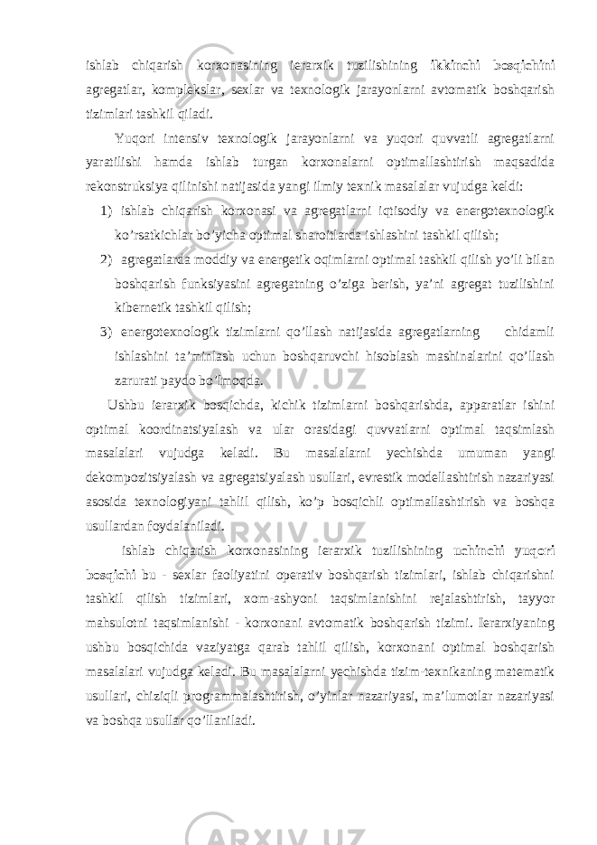 ishlab chiqarish korxonasining ierarxik tuzilishining ikkinchi bosqichini agregatlar, komplekslar, sexlar va texnologik jarayonlarni avtomatik boshqarish tizimlari tashkil qiladi. Yuqori intensiv texnologik jarayonlarni va yuqori quvvatli agregatlarni yaratilishi hamda ishlab turgan korxonalarni optimallashtirish maqsadida rekonstruksiya qilinishi natijasida yangi ilmiy texnik masalalar vujudga keldi: 1) ishlab chiqarish korxonasi va agregatlarni iqtisodiy va energotexnologik ko’rsatkichlar bo’yicha optimal sharoitlarda ishlashini tashkil qilish; 2) agregatlarda moddiy va energetik oqimlarni optimal tashkil qilish yo’li bilan boshqarish funksiyasini agregatning o’ziga berish, ya’ni agregat tuzilishini kibernetik tashkil qilish; 3) energotexnologik tizimlarni qo’llash natijasida agregatlarning chidamli ishlashini ta’minlash uchun boshqaruvchi hisoblash mashinalarini qo’llash zarurati paydo bo’lmoqda. Ushbu ierarxik bosqichda, kichik tizimlarni boshqarishda, apparatlar ishini optimal koordinatsiyalash va ular orasidagi quvvatlarni optimal taqsimlash masalalari vujudga keladi. Bu masalalarni yechishda umuman yangi dekompozitsiyalash va agregatsiyalash usullari, evrestik modellashtirish nazariyasi asosida texnologiyani tahlil qilish, ko’p bosqichli optimallashtirish va boshqa usullardan foydalaniladi. ishlab chiqarish korxonasining ierarxik tuzilishining uchinchi yuqori bosqichi bu - sexlar faoliyatini operativ boshqarish tizimlari, ishlab chiqarishni tashkil qilish tizimlari, xom-ashyoni taqsimlanishini rejalashtirish, tayyor mahsulotni taqsimlanishi - korxonani avtomatik boshqarish tizimi. Ierarxiyaning ushbu bosqichida vaziyatga qarab tahlil qilish, korxonani optimal boshqarish masalalari vujudga keladi. Bu masalalarni yechishda tizim-texnikaning matematik usullari, chiziqli programmalashtirish, o’yinlar nazariyasi, ma’lumotlar nazariyasi va boshqa usullar qo’llaniladi. 