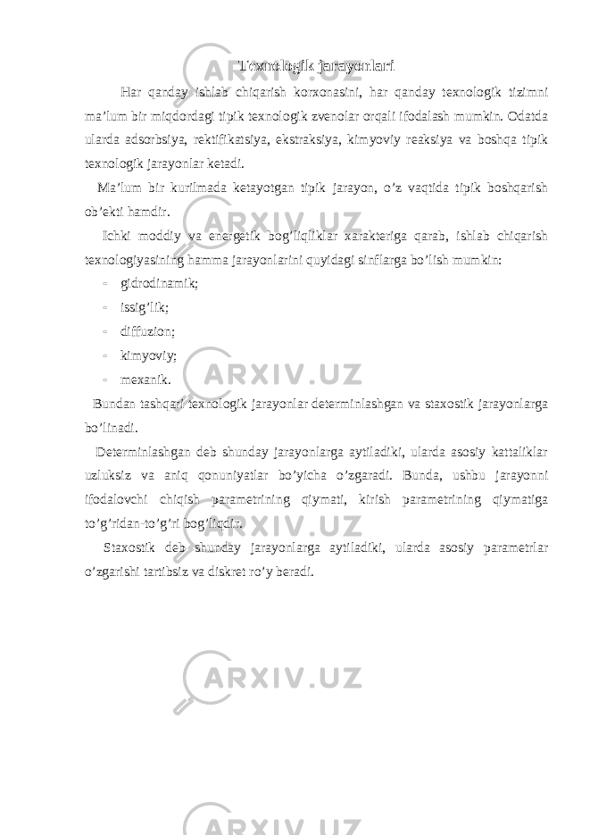 Texnologik jarayonlari Har qanday ishlab chiqarish korxonasini, har qanday texnologik tizimni ma’lum bir miqdordagi tipik texnologik zvenolar orqali ifodalash mumkin. Odatda ularda adsorbsiya, rektifikatsiya, ekstraksiya, kimyoviy reaksiya va boshqa tipik texnologik jarayonlar ketadi. Ma’lum bir kurilmada ketayotgan tipik jarayon, o’z vaqtida tipik boshqarish ob’ekti hamdir. Ichki moddiy va energetik bog’liqliklar xarakteriga qarab, ishlab chiqarish texnologiyasining hamma jarayonlarini quyidagi sinflarga bo’lish mumkin:  gidrodinamik;  issig’lik;  diffuzion;  kimyoviy;  mexanik. Bundan tashqari texnologik jarayonlar determinlashgan va staxostik jarayonlarga bo’linadi. Determinlashgan deb shunday jarayonlarga aytiladiki, ularda asosiy kattaliklar uzluksiz va aniq qonuniyatlar bo’yicha o’zgaradi. Bunda, ushbu jarayonni ifodalovchi chiqish parametrining qiymati, kirish parametrining qiymatiga to’g’ridan-to’g’ri bog’liqdir. Staxostik deb shunday jarayonlarga aytiladiki, ularda asosiy parametrlar o’zgarishi tartibsiz va diskret ro’y beradi. 