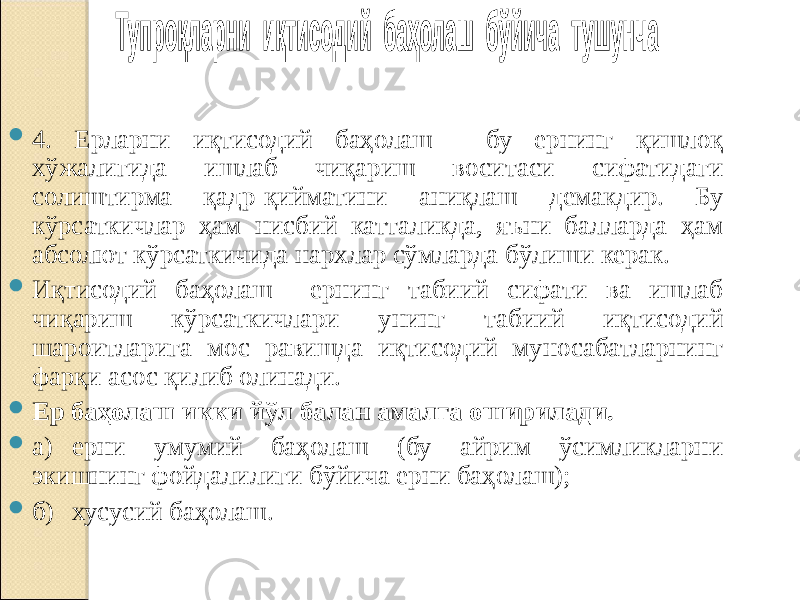  4. Ерларни иқтисодий баҳолаш - бу ернинг қишлоқ хўжалигида ишлаб чиқариш воситаси сифатидаги солиштирма қадр-қийматини аниқлаш демакдир. Бу кўрсаткичлар ҳам нисбий катталикда, яъни балларда ҳам абсолют кўрсаткичида нархлар сўмларда бўлиши керак.  Иқтисодий баҳолаш ернинг табиий сифати ва ишлаб чиқариш кўрсаткичлари унинг табиий иқтисодий шароитларига мос равишда иқтисодий муносабатларнинг фарқи асос қилиб олинади.  Ер баҳолаш икки йўл балан амалга оширилади.  а) ерни умумий баҳолаш (бу айрим ўсимликларни экишнинг фойдалилиги бўйича ерни баҳолаш);  б) хусусий баҳолаш. 