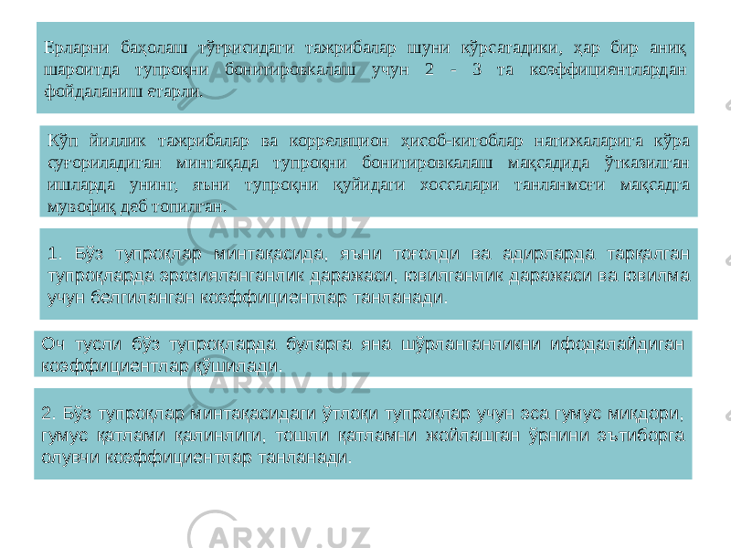Ерларни баҳолаш тўғрисидаги тажрибалар шуни кўрсатадики, ҳар бир аниқ шароитда тупроқни бонитировкалаш учун 2 - 3 та коэффициентлардан фойдаланиш етарли. Кўп йиллик тажрибалар ва корреляцион ҳисоб-китоблар натижаларига кўра суғориладиган минтақада тупроқни бонитировкалаш мақсадида ўтказилган ишларда унинг, яъни тупроқни қуйидаги хоссалари танланмоғи мақсадга мувофиқ деб топилган. 1. Бўз тупроқлар минтақасида, яъни тоғолди ва адирларда тарқалган тупроқларда эрозияланганлик даражаси, ювилганлик даражаси ва ювилма учун белгиланган коэффициентлар танланади. Оч тусли бўз тупроқларда буларга яна шўрланганликни ифодалайдиган коэффициентлар қўшилади. 2. Бўз тупроқлар минтақасидаги ўтлоқи тупроқлар учун эса гумус миқдори, гумус қатлами қалинлиги, тошли қатламни жойлашган ўрнини эътиборга олувчи коэффициентлар танланади. 