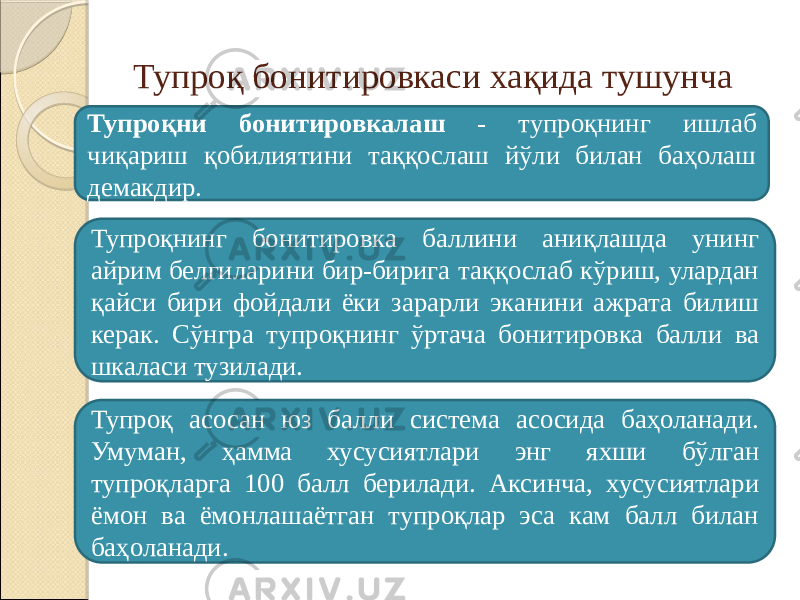 Тупроқ бонитировкаси хақида тушунча Тупроқни бонитировкалаш - тупроқнинг ишлаб чиқариш қобилиятини таққослаш йўли билан баҳолаш демакдир. Тупроқнинг бонитировка баллини аниқлашда унинг айрим белгиларини бир-бирига таққослаб кўриш, улардан қайси бири фойдали ёки зарарли эканини ажрата билиш керак. Сўнгра тупроқнинг ўртача бонитировка балли ва шкаласи тузилади. Тупроқ асосан юз балли система асосида баҳоланади. Умуман, ҳамма хусусиятлари энг яхши бўлган тупроқларга 100 балл берилади. Аксинча, хусусиятлари ёмон ва ёмонлашаётган тупроқлар эса кам балл билан баҳоланади. 