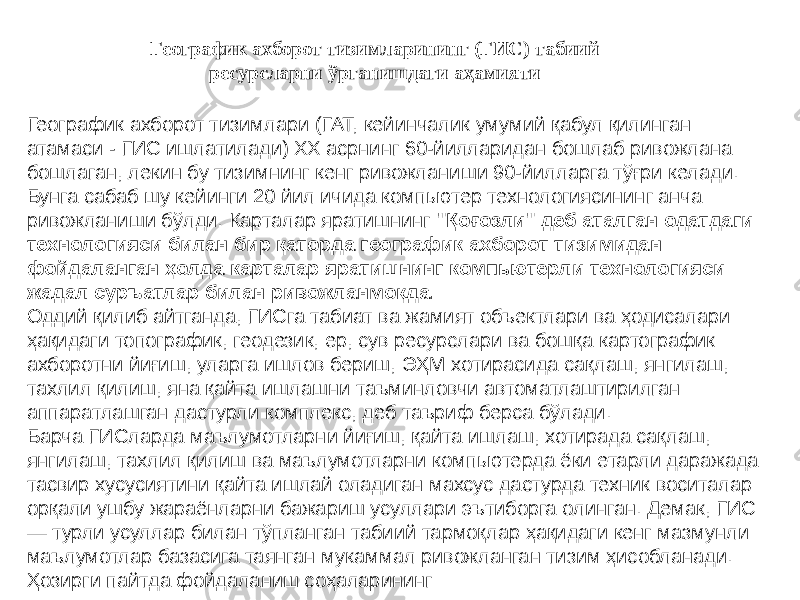 Географик ахборот тизимларининг (ГИС) табиий ресурсларни ўрганишдаги аҳамияти Географик ахборот тизимлари (ГАТ, кейинчалик умумий қабул қилинган атамаси - ГИС ишлатилади) ХХ асрнинг 60-йилларидан бошлаб ривожлана бошлаган, лекин бу тизимнинг кенг ривожланиши 90-йилларга тўғри келади. Бунга сабаб шу кейинги 20 йил ичида компьютер технологиясининг анча ривожланиши бўлди. Карталар яратишнинг &#34;Қоғозли&#34; деб аталган одатдаги технологияси билан бир қаторда географик ахборот тизимидан фойдаланган ҳолда карталар яратишнинг компьютерли технологияси жадал суръатлар билан ривожланмоқда. Оддий қилиб айтганда, ГИСга табиат ва жамият объектлари ва ҳодисалари ҳақидаги топографик, геодезик, ер, сув ресурслари ва бошқа картографик ахборотни йиғиш, уларга ишлов бериш, ЭҲМ хотирасида сақлаш, янгилаш, тахлил қилиш, яна қайта ишлашни таъминловчи автоматлаштирилган аппаратлашган дастурли комплекс, деб таъриф берса бўлади. Барча ГИСларда маълумотларни йиғиш, қайта ишлаш, хотирада сақлаш, янгилаш, тахлил қилиш ва маълумотларни компьютерда ёки етарли даражада тасвир хусусиятини қайта ишлай оладиган махсус дастурда техник воситалар орқали ушбу жараёнларни бажариш усуллари эътиборга олинган. Демак, ГИС — турли усуллар билан тўпланган табиий тармоқлар ҳақидаги кенг мазмунли маълумотлар базасига таянган мукаммал ривожланган тизим ҳисобланади. Ҳозирги пайтда фойдаланиш соҳаларининг 