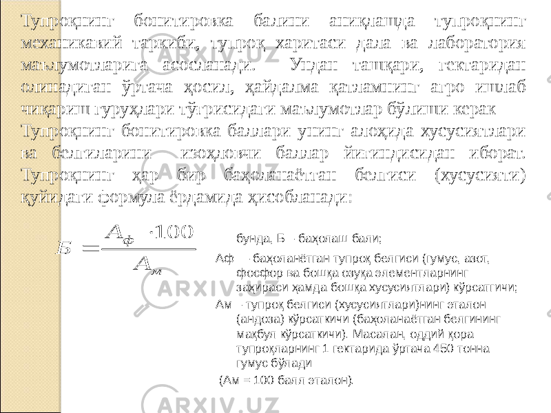 Тупроқнинг бонитировка балини аниқлашда тупроқнинг механикавий таркиби, тупроқ харитаси дала ва лаборатория маълумотларига асосланади. Ундан ташқари, гектаридан олинадиган ўртача ҳосил, ҳайдалма қатламнинг агро ишлаб чиқариш гуруҳлари тўғрисидаги маълумотлар бўлиши керак Тупроқнинг бонитировка баллари унинг алоҳида хусусиятлари ва белгиларини изоҳловчи баллар йиғиндисидан иборат. Тупроқнинг ҳар бир баҳоланаётган белгиси (хусусияти) қуйидаги формула ёрдамида ҳисобланади: бунда, Б – баҳолаш бали; Аф — баҳоланётган тупроқ белгиси (гумус, азот, фосфор ва бошқа озуқа элементларнинг заҳираси ҳамда бошқа хусусиятлари) кўрсатгичи; Ам – тупроқ белгиси (хусусиятлари)нинг эталон (андоза) кўрсаткичи (баҳоланаётган белгининг мақбул кўрсаткичи). Масалан, оддий қора тупроқларнинг 1 гектарида ўртача 450 тонна гумус бўлади (Ам = 100 балл эталон). м ф А А Б 100   