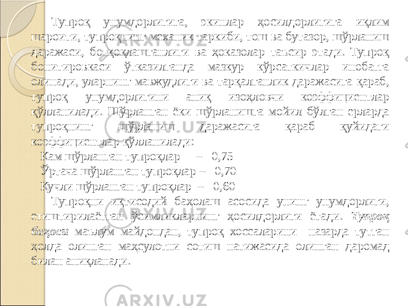 Тупроқ унумдорлигига, экинлар ҳосилдорлигига иқлим шароити, тупроқнинг механик таркиби, тош ва бутазор, шўрланиш даражаси, ботқоқлашганлиги ва ҳоказолар таъсир этади. Тупроқ бонитировкаси ўтказилганда мазкур кўрсаткичлар инобатга олинади, уларнинг мавжудлиги ва тарқалганлик даражасига қараб, тупроқ унумдорлигини аниқ изоҳловчи коэффициентлар қўлланилади. Шўрланган ёки шўрланишга мойил бўлган ерларда тупроқнинг шўрланиш даражасига қараб қуйидаги коэффициентлар қўлланилади: Кам шўрланган тупроқлар – 0,75 Ўртача шўрланган тупроқлар – 0,70 Кучли шўрланган тупроқлар – 0,60 Тупроқни иқтисодий баҳолаш асосида унинг унумдорлиги, етиштирилаётган ўсимликларнинг ҳосилдорлиги ётади. Тупроқ баҳоси маълум майдондан, тупроқ хоссаларини назарда тутган ҳолда олинган маҳсулотни сотиш натижасида олинган даромад билан аниқланади. 