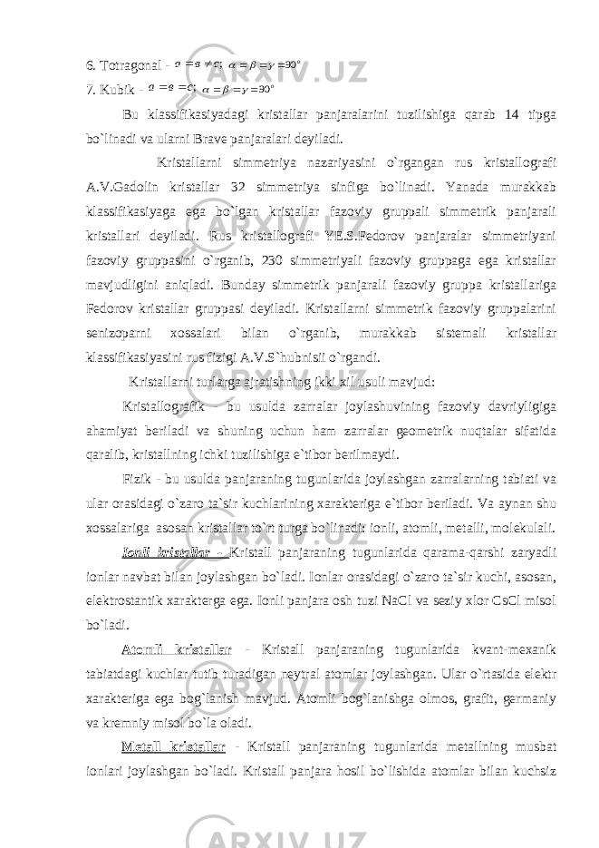 6. Totragonal - ;с в a   о 90      7. Kubik - ;с в a   о 90      Bu klassifikasiyadagi kristallar panjaralarini tuzilishiga qarab 14 tipga bo`linadi va ularni Brave panjaralari deyiladi. Kristallarni simmetriya nazariyasini o`rgangan rus kristallografi A.V.Gadolin kristallar 32 simmetriya sinfiga bo`linadi. Yanada murakkab klassifikasiyaga ega bo`lgan kristallar fazoviy gruppali simmetrik panjarali kristallari deyiladi. Rus kristallografi YE.S.Fedorov panjaralar simmetriyani fazoviy gruppasini o`rganib, 230 simmetriyali fazoviy gruppaga ega kristallar mavjudligini aniqladi. Bunday simmetrik panjarali fazoviy gruppa kristallariga Fedorov kristallar gruppasi deyiladi. Kristallarni simmetrik fazoviy gruppalarini senizoparni xossalari bilan o`rganib, murakkab sistemali kristallar klassifikasiyasini rus fizigi A.V.S`hubnisii o`rgandi. Kristallarni turlarga ajratishning ikki xil usuli mavjud: Kristallografik - bu usulda zarralar joylashuvining fazoviy davriyligiga ahamiyat beriladi va shuning uchun ham zarralar geometrik nuqtalar sifatida qaralib, kristallning ichki tuzilishiga e`tibor berilmaydi. Fizik - bu usulda panjaraning tugunlarida joylashgan zarralarning tabiati va ular orasidagi o`zaro ta`sir kuchlarining xarakteriga e`tibor beriladi. Va aynan shu xossalariga asosan kristallar to`rt turga bo`linadi: ionli, atomli, metalli, molekulali. Ionli kristallar - Kristall panjaraning tugunlarida qarama-qarshi zaryadli ionlar navbat bilan joylashgan bo`ladi. Ionlar orasidagi o`zaro ta`sir kuchi, asosan, elektrostantik xarakterga ega. Ionli panjara osh tuzi NaCl va seziy xlor CsCl misol bo`ladi. Atomli kristallar - Kristall panjaraning tugunlarida kvant-mexanik tabiatdagi kuchlar tutib turadigan neytral atomlar joylashgan. Ular o`rtasida elektr xarakteriga ega bog`lanish mavjud. Atomli bog`lanishga olmos, grafit, germaniy va kremniy misol bo`la oladi. Metall kristallar - Kristall panjaraning tugunlarida metallning musbat ionlari joylashgan bo`ladi. Kristall panjara hosil bo`lishida atomlar bilan kuchsiz 