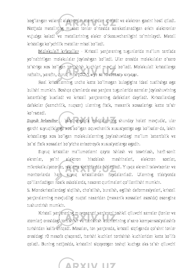 bog`langan valentli elektronlar atomlardan ajraladi va elektron gazini hosil qiladi. Natijada metallning musbat ionlar o`rtasida xarakatlanadigan erkin elektronlar vujudga keladi va metallarining elektr o`tkazuvchanligini ta`minlaydi. Metall kristallga ko`pchilik metallar misol bo`ladi. Molekulali kristallar - Kristall panjaraning tugunlarida ma`lum tartibda yo`naltirilgan molekulalar joylashgan bo`ladi. Ular orasida molekulalar o`zaro ta`siriga xos bo`lgan tortishish kuchlari mavjud bo`ladi. Molekulali kristallarga naftalin, parafin, quruq muz ( СО 2 ), муз ва h окозалар киради . Real kristallarning uncha katta bo`lmagan bulagigina ideal tuzilishga ega bulishi mumkin. Boshqa qismlarda esa panjara tugunlarida zarralar joylashuvining batartibligi buziladi va kristall panjaraning defektlari deyiladi. Kristallardagi defektlar (kamchilik, nuqson) ularning fizik, mexanik xossalariga katta ta`sir ko`rsatadi. Suyuk kristallar - ba`zi organik moddalarning shunday holati mavjudki, ular garchi suyuqliklarga xos bo`lgan oquvchanlik xususiyatiga ega bo`lsalar-da, lekin kristallarga xos bo`lgan molekulalarning joylashuvidagi ma`lum batartiblik va ba`zi fizik xossalari bo`yicha anizotropik xususiyatlarga egadir. Suyuq kristallar ma`lumotlarni qayta ishlash va tasvirlash, harfi-sonli ekranlar, ya`ni elektron hisoblash mashinalari, elektron soatlar, mikrokalkulyatorlar, reklama shchitlarida ishlatiladi. Yupqa ekranli televizorlar va monitorlarda ham suyuq kristallardan foydalaniladi. Ularning tibbiyotda qo`llaniladigan nozik asboblarda, nazorat qurilmalari qo`llanilishi mumkin. 5. Monokristallardagi siqilish, cho`zilish, buralish, egilish deformasiyalari, kristall panjaralarning mavjudligi nuqtai nazaridan (mexanik xossalari asosida) osongina tushuntirish mumkin. Kristall panjaraning muvozanati panjarani tashkil qiluvchi zarralar (ionlar va atomlar) orasidagi tortishish va itarishish kuchlarining o`zaro kompensasiyalashib turishidan kelib chiqadi. Masalan, ion panjarada, kristall siqilganda qo`shni ionlar orasidagi r0 masofa qisqaradi, itarishi kuchlari tortishish kuchlaridan katta bo`lib qoladi. Buning natijasida, kristallni siqayotgan tashqi kuchga aks ta`sir qiluvchi 